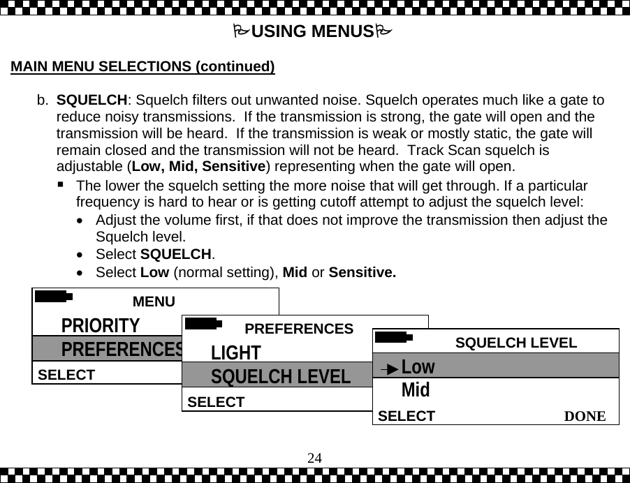  24USING MENUS  MAIN MENU SELECTIONS (continued)  b.  SQUELCH: Squelch filters out unwanted noise. Squelch operates much like a gate to reduce noisy transmissions.  If the transmission is strong, the gate will open and the transmission will be heard.  If the transmission is weak or mostly static, the gate will remain closed and the transmission will not be heard.  Track Scan squelch is adjustable (Low, Mid, Sensitive) representing when the gate will open.    The lower the squelch setting the more noise that will get through. If a particular frequency is hard to hear or is getting cutoff attempt to adjust the squelch level: &bull;  Adjust the volume first, if that does not improve the transmission then adjust the Squelch level. &bull;  Select SQUELCH. &bull;  Select Low (normal setting), Mid or Sensitive.  MENU HELPSELECT PRIORITY PREFERENCES  PREFERENCESSELECTLIGHT SQUELCH LEVEL  SQUELCH LEVEL DONESELECTLow Mid 