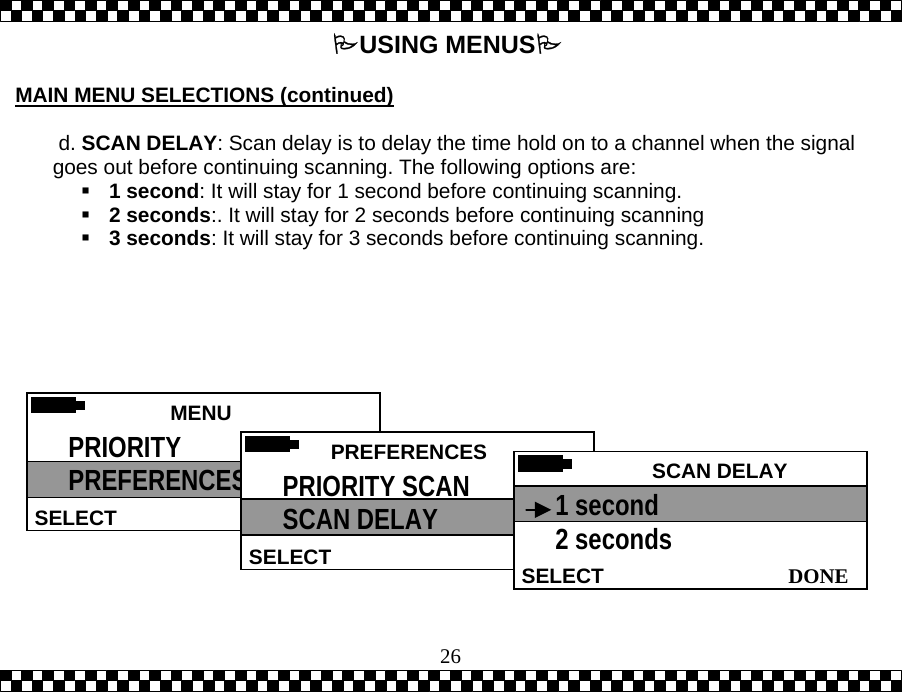  26USING MENUS  MAIN MENU SELECTIONS (continued)   d. SCAN DELAY: Scan delay is to delay the time hold on to a channel when the signal goes out before continuing scanning. The following options are:  1 second: It will stay for 1 second before continuing scanning.  2 seconds:. It will stay for 2 seconds before continuing scanning  3 seconds: It will stay for 3 seconds before continuing scanning.    MENU HELPSELECT PRIORITY PREFERENCES  PREFERENCESSELECTPRIORITY SCAN  SCAN DELAY  SCAN DELAY DONESELECT1 second 2 seconds 