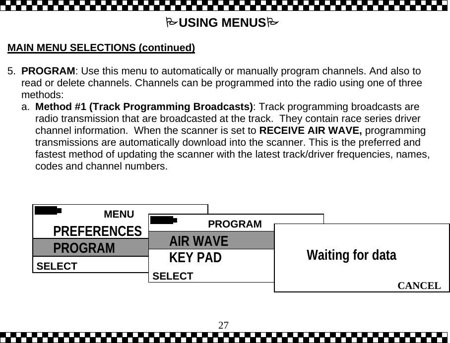  27USING MENUS  MAIN MENU SELECTIONS (continued)  5.  PROGRAM: Use this menu to automatically or manually program channels. And also to read or delete channels. Channels can be programmed into the radio using one of three methods:  a.  Method #1 (Track Programming Broadcasts): Track programming broadcasts are radio transmission that are broadcasted at the track.  They contain race series driver channel information.  When the scanner is set to RECEIVE AIR WAVE, programming transmissions are automatically download into the scanner. This is the preferred and fastest method of updating the scanner with the latest track/driver frequencies, names, codes and channel numbers.    MENU HELPSELECT PREFERENCES PROGRAM  PROGRAMSELECTAIR WAVE KEY PAD   CANCELWaiting for data 