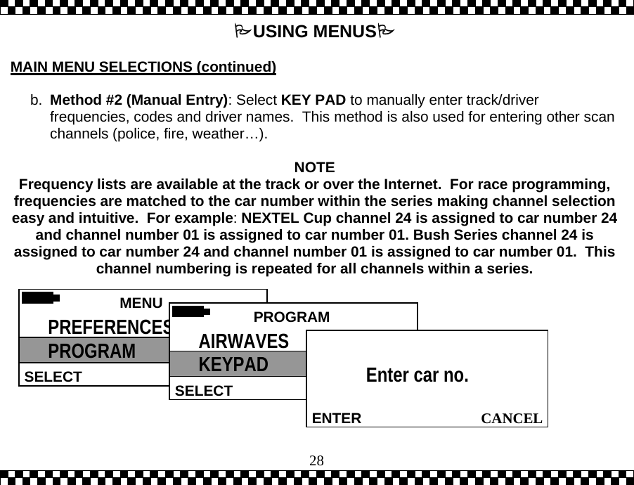  28USING MENUS  MAIN MENU SELECTIONS (continued)  b.  Method #2 (Manual Entry): Select KEY PAD to manually enter track/driver frequencies, codes and driver names.  This method is also used for entering other scan channels (police, fire, weather&hellip;).   NOTE Frequency lists are available at the track or over the Internet.  For race programming, frequencies are matched to the car number within the series making channel selection easy and intuitive.  For example:NEXTEL Cup channel 24 is assigned to car number 24 and channel number 01 is assigned to car number 01. Bush Series channel 24 is assigned to car number 24 and channel number 01 is assigned to car number 01.  This channel numbering is repeated for all channels within a series.   MENU  SELECT PREFERENCES PROGRAM  PROGRAMSELECTAIRWAVES KEYPAD   CANCELENTEREnter car no.  