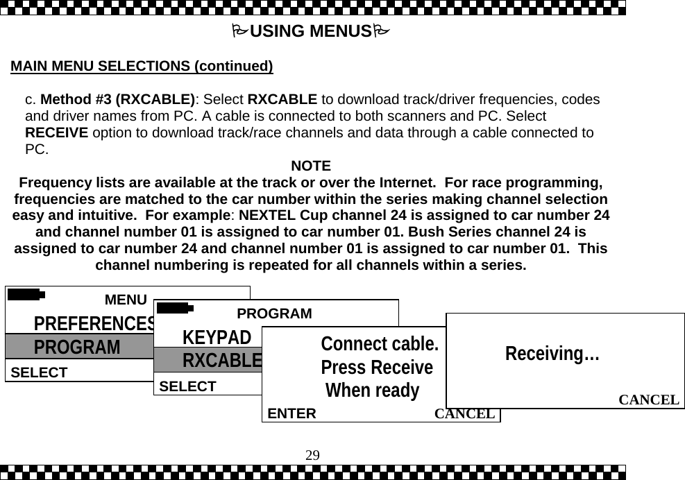  29USING MENUS  MAIN MENU SELECTIONS (continued)  c. Method #3 (RXCABLE): Select RXCABLE to download track/driver frequencies, codes and driver names from PC. A cable is connected to both scanners and PC. Select RECEIVE option to download track/race channels and data through a cable connected to PC.  NOTE Frequency lists are available at the track or over the Internet.  For race programming, frequencies are matched to the car number within the series making channel selection easy and intuitive.  For example:NEXTEL Cup channel 24 is assigned to car number 24 and channel number 01 is assigned to car number 01. Bush Series channel 24 is assigned to car number 24 and channel number 01 is assigned to car number 01.  This channel numbering is repeated for all channels within a series.   MENU  SELECT PREFERENCES PROGRAM  PROGRAMSELECT KEYPAD RXCABLE   CANCELENTERConnect cable. Press Receive  When ready  CANCEL Receiving&hellip;  