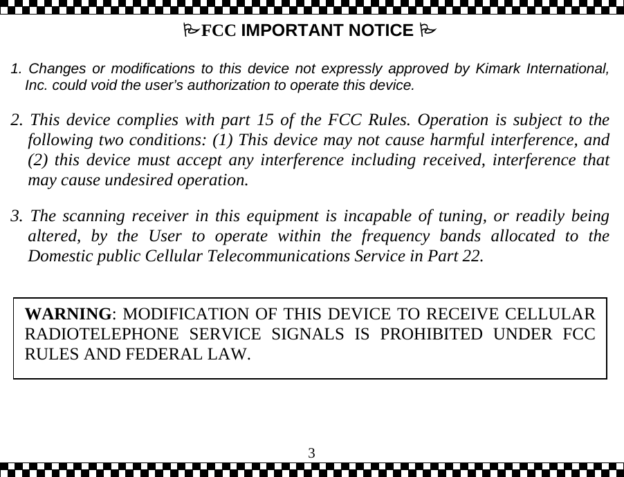 3FCC IMPORTANT NOTICE    1. Changes or modifications to this device not expressly approved by Kimark International,Inc. could void the user&rsquo;s authorization to operate this device.  2. This device complies with part 15 of the FCC Rules. Operation is subject to thefollowing two conditions: (1) This device may not cause harmful interference, and(2) this device must accept any interference including received, interference thatmay cause undesired operation.  3. The scanning receiver in this equipment is incapable of tuning, or readily beingaltered, by the User to operate within the frequency bands allocated to theDomestic public Cellular Telecommunications Service in Part 22.   WARNING: MODIFICATION OF THIS DEVICE TO RECEIVE CELLULARRADIOTELEPHONE SERVICE SIGNALS IS PROHIBITED UNDER FCCRULES AND FEDERAL LAW. 