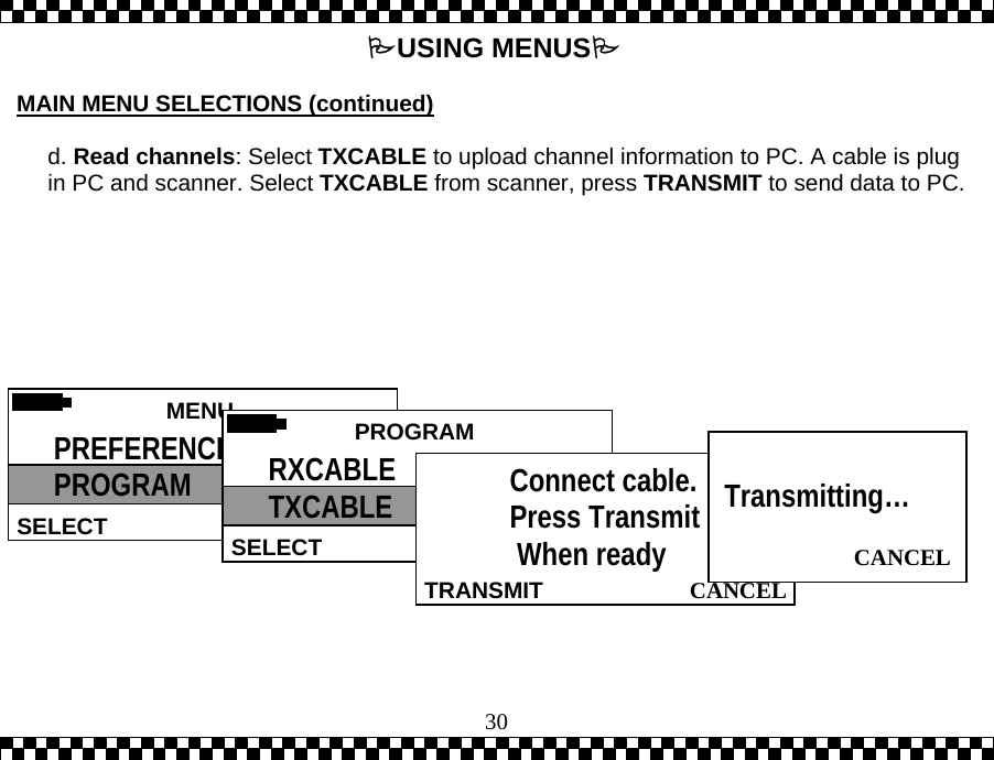  30USING MENUS  MAIN MENU SELECTIONS (continued)  d. Read channels: Select TXCABLE to upload channel information to PC. A cable is plug in PC and scanner. Select TXCABLE from scanner, press TRANSMIT to send data to PC.  MENU  SELECT PREFERENCES PROGRAM  PROGRAMSELECT RXCABLE TXCABLE   CANCEL TRANSMITConnect cable. Press Transmit  When ready  CANCEL  Transmitting&hellip;  