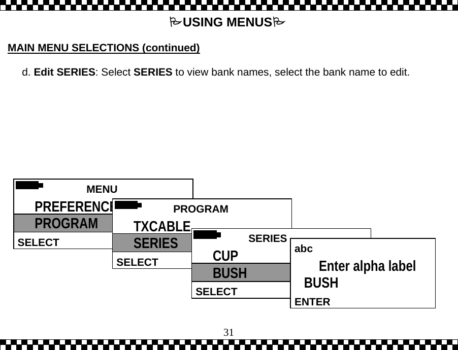  31USING MENUS  MAIN MENU SELECTIONS (continued)  d. Edit SERIES: Select SERIES to view bank names, select the bank name to edit.    MENU  SELECT PREFERENCES PROGRAM   PROGRAMSELECT TXCABLE SERIES   SERIES SELECTCUP BUSH  abc ENTEREnter alpha label BUSH 