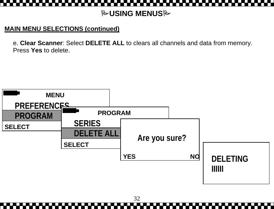  32USING MENUS  MAIN MENU SELECTIONS (continued)  e. Clear Scanner: Select DELETE ALL to clears all channels and data from memory. Press Yes to delete.    MENU  SELECT PREFERENCES PROGRAM   PROGRAMSELECT SERIES DELETE ALL   YES                               NOAre you sure?    DELETING IIIIII 