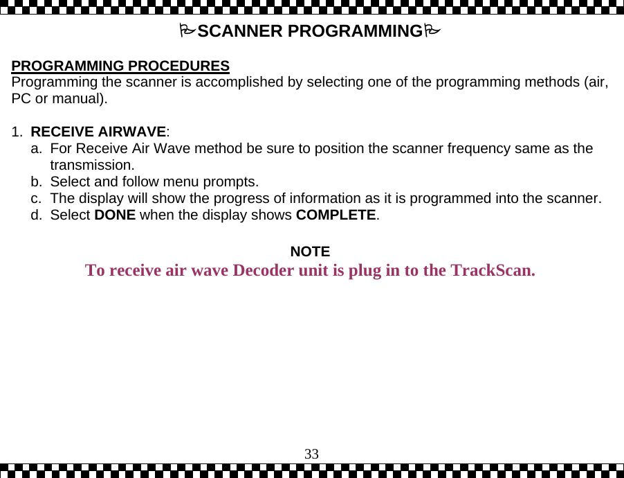  33SCANNER PROGRAMMING  PROGRAMMING PROCEDURES   Programming the scanner is accomplished by selecting one of the programming methods (air, PC or manual).  1.  RECEIVE AIRWAVE:  a.  For Receive Air Wave method be sure to position the scanner frequency same as the transmission. b.  Select and follow menu prompts. c.  The display will show the progress of information as it is programmed into the scanner. d. Select DONE when the display shows COMPLETE.  NOTE To receive air wave Decoder unit is plug in to the TrackScan.  