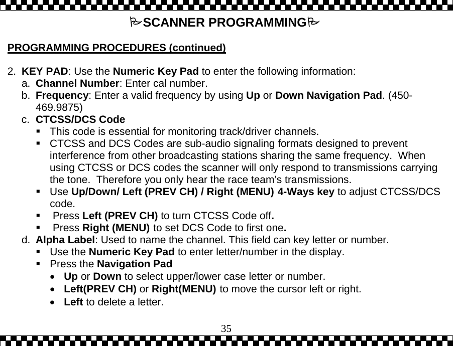  35SCANNER PROGRAMMING  PROGRAMMING PROCEDURES (continued)  2.  KEY PAD: Use the Numeric Key Pad to enter the following information: a.  Channel Number: Enter cal number. b.  Frequency: Enter a valid frequency by using Up or Down Navigation Pad. (450-469.9875) c.  CTCSS/DCS Code   This code is essential for monitoring track/driver channels.  CTCSS and DCS Codes are sub-audio signaling formats designed to prevent interference from other broadcasting stations sharing the same frequency.  When using CTCSS or DCS codes the scanner will only respond to transmissions carrying the tone.  Therefore you only hear the race team&rsquo;s transmissions.  Use Up/Down/ Left (PREV CH) / Right (MENU) 4-Ways key to adjust CTCSS/DCS code.   Press Left (PREV CH) to turn CTCSS Code off.   Press Right (MENU) to set DCS Code to first one. d.  Alpha Label: Used to name the channel. This field can key letter or number.   Use the Numeric Key Pad to enter letter/number in the display.    Press the Navigation Pad &bull;  Up or Down to select upper/lower case letter or number. &bull;  Left(PREV CH) or Right(MENU) to move the cursor left or right. &bull;  Left to delete a letter. 