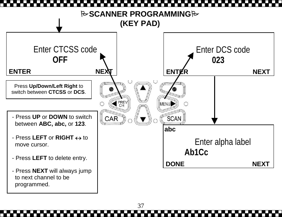  37 NEXTENTEREnter DCS code                  023   NEXTENTER Enter CTCSS code                 OFF  Press Up/Down/Left Right to switch between CTCSS or DCS.  NEXTDONEEnter alpha label     Ab1Cc abc- Press UP or DOWN to switch between ABC, abc, or 123.  - Press LEFT or RIGHT &harr; to move cursor.  - Press LEFT to delete entry.  - Press NEXT will always jump to next channel to be programmed.  SCANNER PROGRAMMING (KEY PAD) 