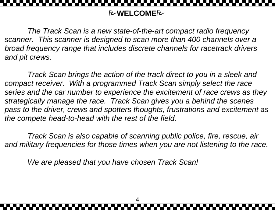  4WELCOME   The Track Scan is a new state-of-the-art compact radio frequency scanner.  This scanner is designed to scan more than 400 channels over a broad frequency range that includes discrete channels for racetrack drivers and pit crews.      Track Scan brings the action of the track direct to you in a sleek and compact receiver.  With a programmed Track Scan simply select the race series and the car number to experience the excitement of race crews as they strategically manage the race.  Track Scan gives you a behind the scenes pass to the driver, crews and spotters thoughts, frustrations and excitement asthe compete head-to-head with the rest of the field.    Track Scan is also capable of scanning public police, fire, rescue, air and military frequencies for those times when you are not listening to the race.  We are pleased that you have chosen Track Scan! 