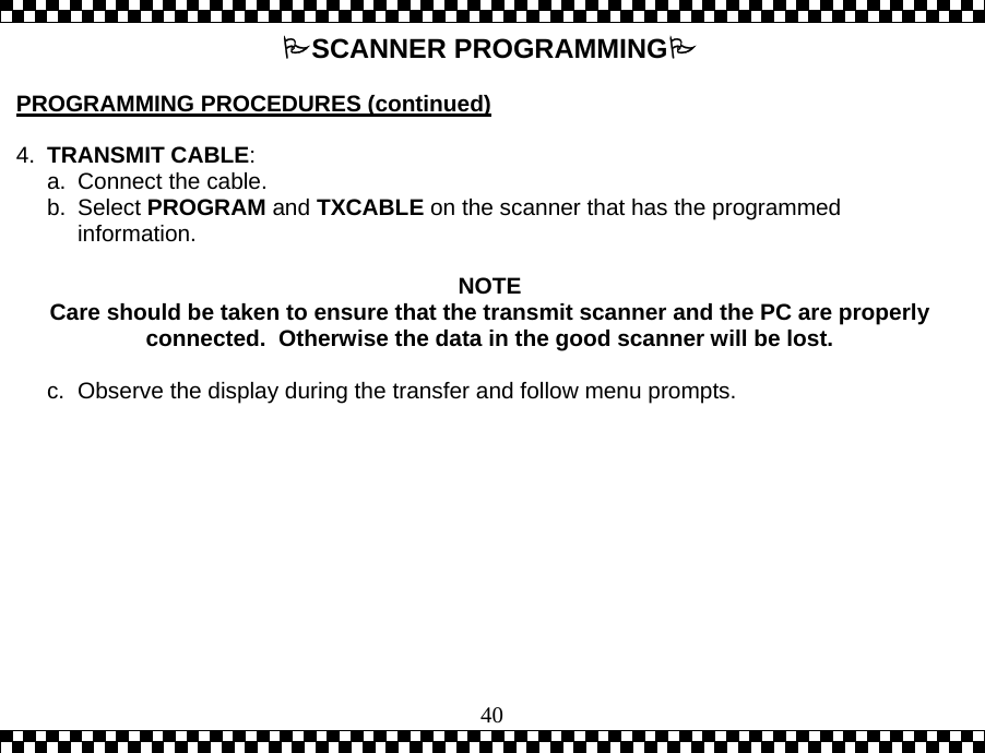  40SCANNER PROGRAMMING  PROGRAMMING PROCEDURES (continued)  4.  TRANSMIT CABLE:  a.  Connect the cable. b. Select PROGRAM and TXCABLE on the scanner that has the programmed information.   NOTE Care should be taken to ensure that the transmit scanner and the PC are properly connected.  Otherwise the data in the good scanner will be lost.  c.  Observe the display during the transfer and follow menu prompts.    