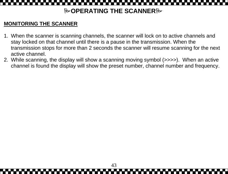  43OPERATING THE SCANNER  MONITORING THE SCANNER  1.  When the scanner is scanning channels, the scanner will lock on to active channels and stay locked on that channel until there is a pause in the transmission. When the transmission stops for more than 2 seconds the scanner will resume scanning for the next active channel.  2.  While scanning, the display will show a scanning moving symbol (>>>>).  When an active channel is found the display will show the preset number, channel number and frequency. 