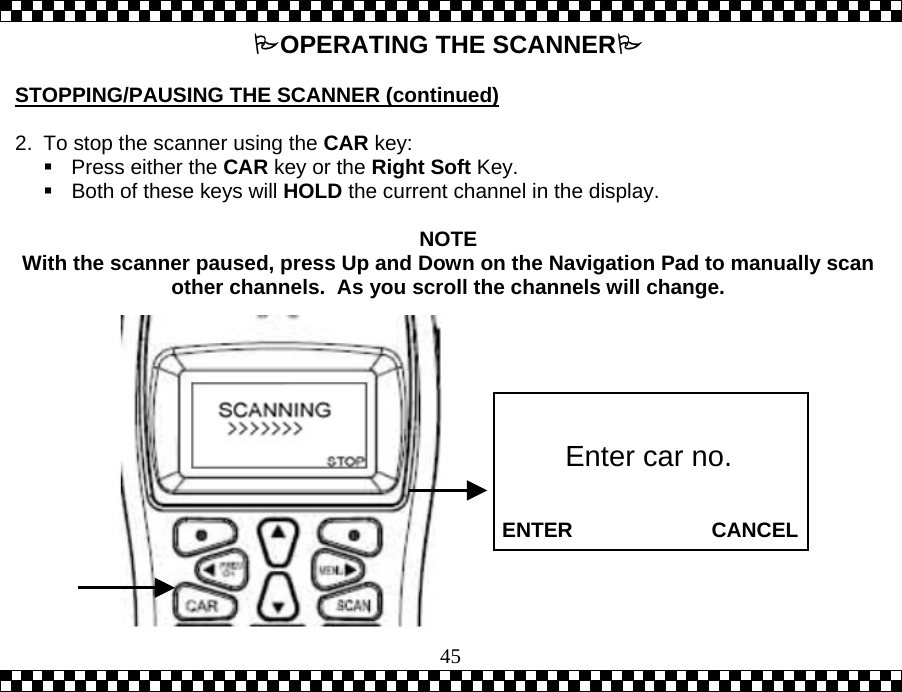  45OPERATING THE SCANNER  STOPPING/PAUSING THE SCANNER (continued)   2.  To stop the scanner using the CAR key:    Press either the CAR key or the Right Soft Key.   Both of these keys will HOLD the current channel in the display.   NOTE With the scanner paused, press Up and Down on the Navigation Pad to manually scan other channels.  As you scroll the channels will change.              ENTER                        CANCEL Enter car no. 