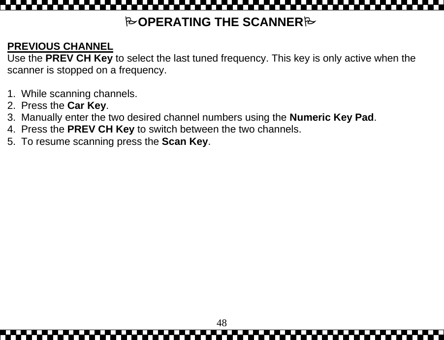  48OPERATING THE SCANNER  PREVIOUS CHANNEL Use the PREV CH Key to select the last tuned frequency. This key is only active when the scanner is stopped on a frequency.   1. While scanning channels. 2. Press the Car Key.   3.  Manually enter the two desired channel numbers using the Numeric Key Pad. 4. Press the PREV CH Key to switch between the two channels.  5.  To resume scanning press the Scan Key. 