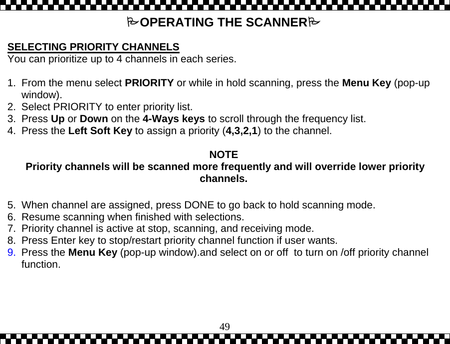  49OPERATING THE SCANNER  SELECTING PRIORITY CHANNELS You can prioritize up to 4 channels in each series.  1.  From the menu select PRIORITY or while in hold scanning, press the Menu Key (pop-up window).   2.  Select PRIORITY to enter priority list.  3. Press Up or Down on the 4-Ways keys to scroll through the frequency list. 4. Press the Left Soft Key to assign a priority (4,3,2,1) to the channel.    NOTE  Priority channels will be scanned more frequently and will override lower priority channels.  5.  When channel are assigned, press DONE to go back to hold scanning mode.  6.  Resume scanning when finished with selections. 7.  Priority channel is active at stop, scanning, and receiving mode. 8.  Press Enter key to stop/restart priority channel function if user wants. 9.  Press the Menu Key (pop-up window).and select on or off  to turn on /off priority channel function.      