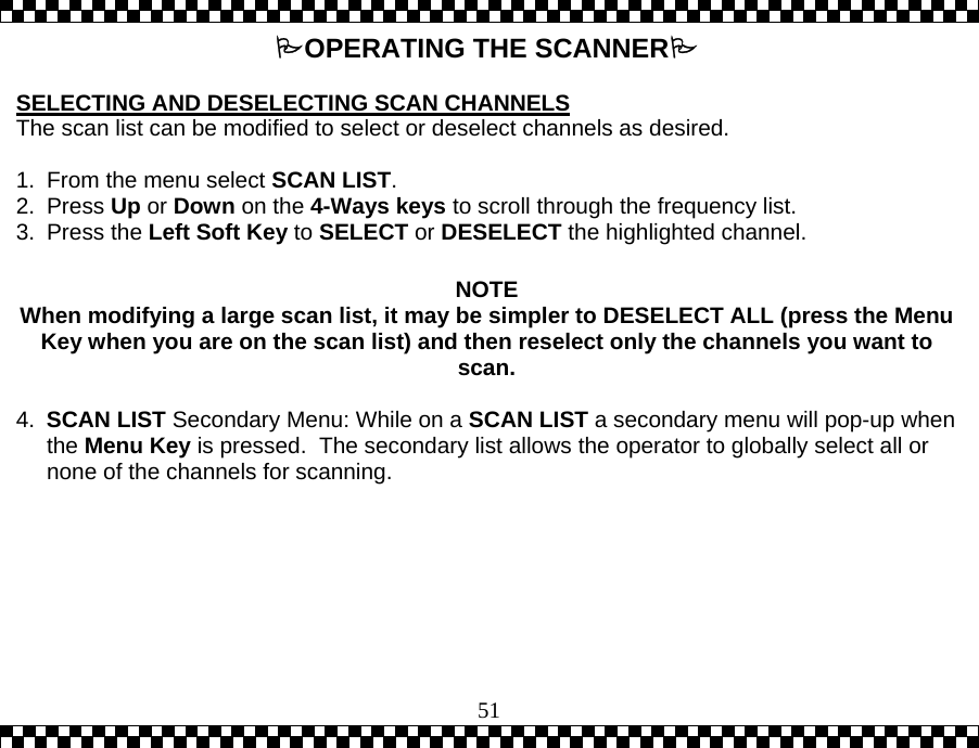  51OPERATING THE SCANNER  SELECTING AND DESELECTING SCAN CHANNELS The scan list can be modified to select or deselect channels as desired.    1.  From the menu select SCAN LIST.  2. Press Up or Down on the 4-Ways keys to scroll through the frequency list. 3. Press the Left Soft Key to SELECT or DESELECT the highlighted channel.    NOTE When modifying a large scan list, it may be simpler to DESELECT ALL (press the Menu Key when you are on the scan list) and then reselect only the channels you want to scan.  4.  SCAN LIST Secondary Menu: While on a SCAN LIST a secondary menu will pop-up when the Menu Key is pressed.  The secondary list allows the operator to globally select all or none of the channels for scanning. 