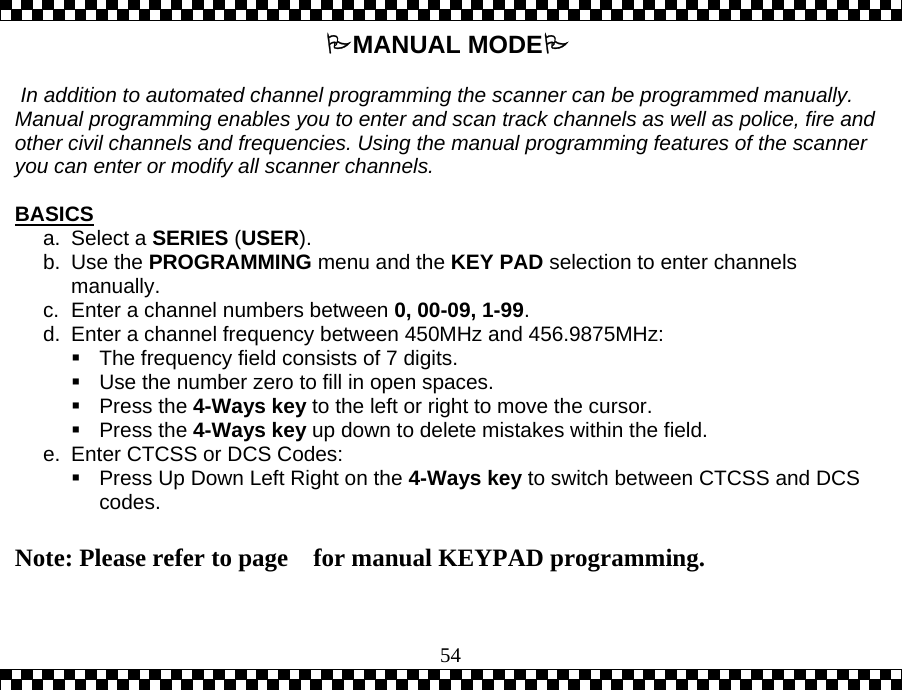  54MANUAL MODE   In addition to automated channel programming the scanner can be programmed manually.  Manual programming enables you to enter and scan track channels as well as police, fire and other civil channels and frequencies. Using the manual programming features of the scanner you can enter or modify all scanner channels.  BASICS a. Select a SERIES (USER). b. Use the PROGRAMMING menu and the KEY PAD selection to enter channels manually. c.  Enter a channel numbers between 0, 00-09, 1-99. d.  Enter a channel frequency between 450MHz and 456.9875MHz:   The frequency field consists of 7 digits.   Use the number zero to fill in open spaces.  Press the 4-Ways key to the left or right to move the cursor.   Press the 4-Ways key up down to delete mistakes within the field. e.  Enter CTCSS or DCS Codes:  Press Up Down Left Right on the 4-Ways key to switch between CTCSS and DCS codes.  Note: Please refer to page    for manual KEYPAD programming.  