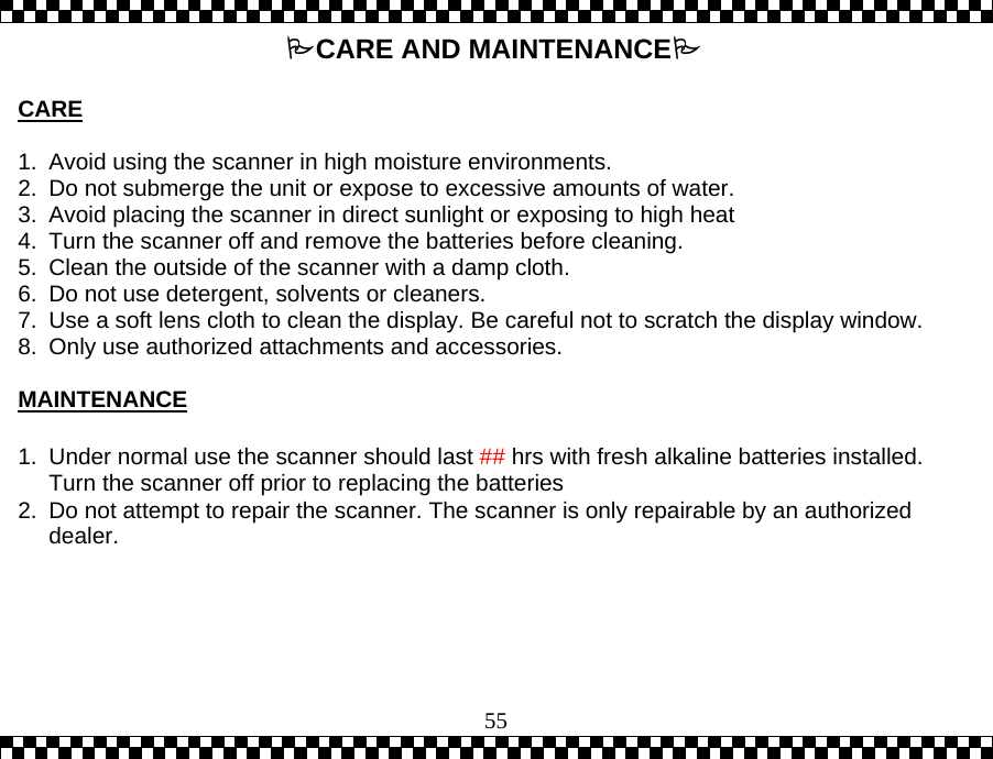  55CARE AND MAINTENANCE  CARE  1.  Avoid using the scanner in high moisture environments.   2.  Do not submerge the unit or expose to excessive amounts of water. 3.  Avoid placing the scanner in direct sunlight or exposing to high heat 4.  Turn the scanner off and remove the batteries before cleaning.   5.  Clean the outside of the scanner with a damp cloth.   6.  Do not use detergent, solvents or cleaners.   7.  Use a soft lens cloth to clean the display. Be careful not to scratch the display window. 8.  Only use authorized attachments and accessories.  MAINTENANCE  1.  Under normal use the scanner should last ## hrs with fresh alkaline batteries installed. Turn the scanner off prior to replacing the batteries  2.  Do not attempt to repair the scanner. The scanner is only repairable by an authorized dealer. 