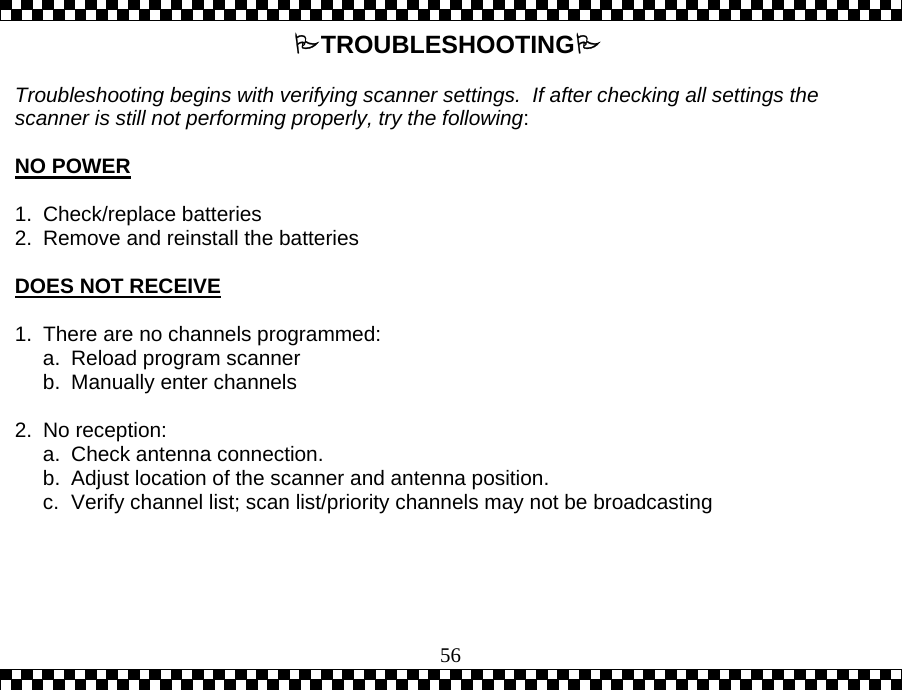  56TROUBLESHOOTING  Troubleshooting begins with verifying scanner settings.  If after checking all settings the scanner is still not performing properly, try the following:  NO POWER  1. Check/replace batteries 2.  Remove and reinstall the batteries  DOES NOT RECEIVE  1.  There are no channels programmed: a.  Reload program scanner b.  Manually enter channels  2. No reception: a.  Check antenna connection. b.  Adjust location of the scanner and antenna position.  c.  Verify channel list; scan list/priority channels may not be broadcasting   