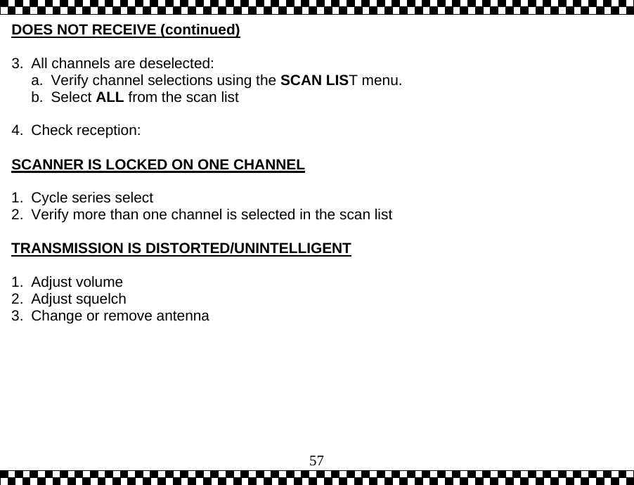  57DOES NOT RECEIVE (continued)  3.  All channels are deselected: a.  Verify channel selections using the SCAN LIST menu. b. Select ALL from the scan list  4. Check reception:  SCANNER IS LOCKED ON ONE CHANNEL  1.  Cycle series select 2.  Verify more than one channel is selected in the scan list  TRANSMISSION IS DISTORTED/UNINTELLIGENT  1. Adjust volume 2. Adjust squelch 3.  Change or remove antenna   