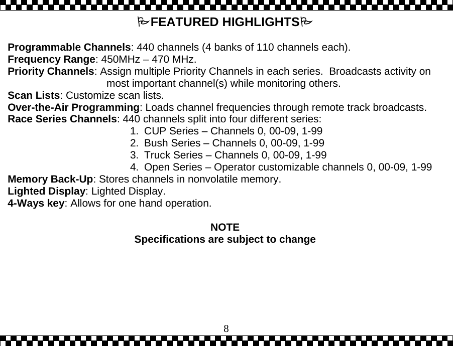  8FEATURED HIGHLIGHTS   Programmable Channels: 440 channels (4 banks of 110 channels each). Frequency Range: 450MHz &ndash; 470 MHz. Priority Channels: Assign multiple Priority Channels in each series.  Broadcasts activity on most important channel(s) while monitoring others. Scan Lists: Customize scan lists.  Over-the-Air Programming: Loads channel frequencies through remote track broadcasts.  Race Series Channels: 440 channels split into four different series:  1.  CUP Series &ndash; Channels 0, 00-09, 1-99 2.  Bush Series &ndash; Channels 0, 00-09, 1-99 3.  Truck Series &ndash; Channels 0, 00-09, 1-99 4.  Open Series &ndash; Operator customizable channels 0, 00-09, 1-99 Memory Back-Up: Stores channels in nonvolatile memory. Lighted Display: Lighted Display. 4-Ways key: Allows for one hand operation.  NOTE Specifications are subject to change  