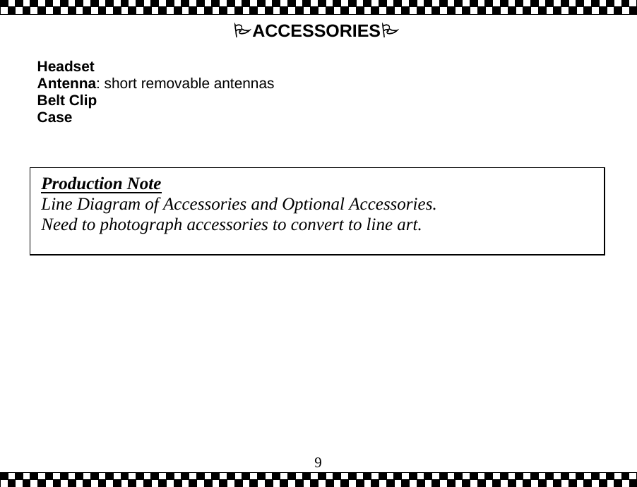  9ACCESSORIES  Headset  Antenna: short removable antennas  Belt Clip  Case   Production Note Line Diagram of Accessories and Optional Accessories. Need to photograph accessories to convert to line art. 