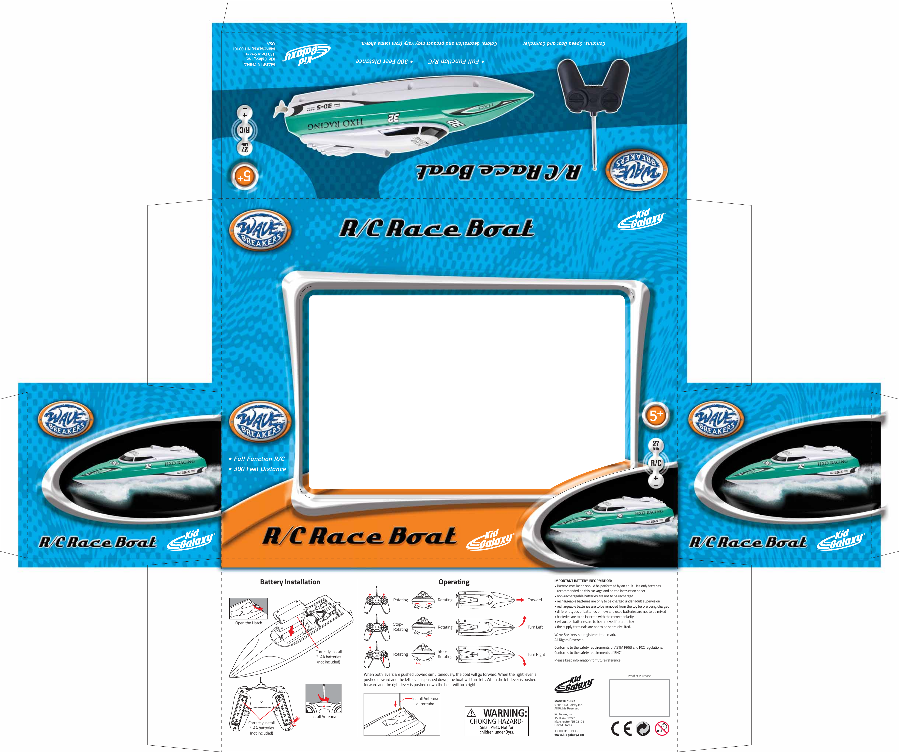 • Full Function R/C    • 300 Feet DistanceContains: Speed Boat and Controller Colors, decoration and product may vary from items shown.MADE IN CHINAKid Galaxy, Inc.150 Dow StreetManchester, NH 03101 USA27MHzR/C27MHzR/C5+5+• Full Function R/C        • 300 Feet DistanceIMPORTANT BATTERY INFORMATION:• Battery installation should be performed by an adult. Use only batteries  recommended on this package and on the instruction sheet• non-rechargeable batteries are not to be recharged• rechargeable batteries are only to be charged under adult supervision• rechargeable batteries are to be removed from the toy before being charged• different types of batteries or new and used batteries are not to be mixed• batteries are to be inserted with the correct polarity• exhausted batteries are to be removed from the toy• the supply terminals are not to be short-circuited.Wave Breakers is a registered trademark.All Rights Reserved.Conforms to the safety requirements of ASTM F963 and FCC regulations.Conforms to the safety requirements of EN71.Please keep information for future reference.Install AntennaCorrectly install 2-AA batteries(not included)Open the HatchCorrectly install 3-AA batteries(not included)When both levers are pushed upward simultaneously, the boat will go forward. When the right lever is pushed upward and the left lever is pushed down, the boat will turn left. When the left lever is pushed forward and the right lever is pushed down the boat will turn right.Install Antennaouter tubeTurn RightTurn LeftForwardStop-RotatingStop-RotatingRotatingRotatingRotatingRotatingBattery Installation OperatingProof of PurchaseMADE IN CHINA©2015 Kid Galaxy, Inc.All Rights ReservedKid Galaxy, Inc.150 Dow StreetManchester, NH 03101United States1-800-816-1135www.kidgalaxy.com