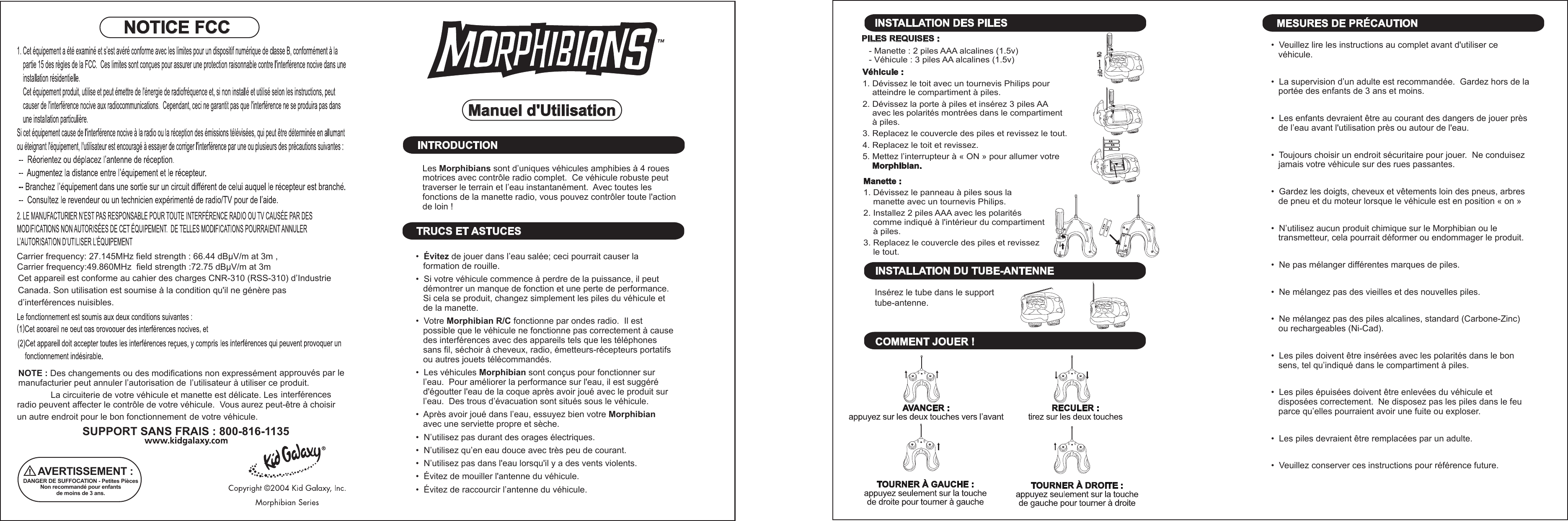 ONOFFON OFFONFFOINSTALLATION DES PILESINSTALLATION DU TUBE-ANTENNEInsérez le tube dans le support tube-antenne.COMMENT JOUER !MESURES DE PRÉCAUTION•  Veuillez lire les instructions au complet avant d&apos;utiliser ce    véhicule.•  La supervision d’un adulte est recommandée.  Gardez hors de la    portée des enfants de 3 ans et moins.•  Les enfants devraient être au courant des dangers de jouer près    de l’eau avant l&apos;utilisation près ou autour de l&apos;eau.•  Toujours choisir un endroit sécuritaire pour jouer.  Ne conduisez    jamais votre véhicule sur des rues passantes.•  Gardez les doigts, cheveux et vêtements loin des pneus, arbres    de pneu et du moteur lorsque le véhicule est en position « on »•  N’utilisez aucun produit chimique sur le Morphibian ou le    transmetteur, cela pourrait déformer ou endommager le produit.•  Ne pas mélanger différentes marques de piles.•  Ne mélangez pas des vieilles et des nouvelles piles.•  Ne mélangez pas des piles alcalines, standard (Carbone-Zinc)    ou rechargeables (Ni-Cad).•  Les piles doivent être insérées avec les polarités dans le bon    sens, tel qu’indiqué dans le compartiment à piles.•  Les piles épuisées doivent être enlevées du véhicule et    disposées correctement.  Ne disposez pas les piles dans le feu    parce qu’elles pourraient avoir une fuite ou exploser.•  Les piles devraient être remplacées par un adulte.•  Veuillez conserver ces instructions pour référence future.PILES REQUISES :   - Manette : 2 piles AAA alcalines (1.5v)   - Véhicule : 3 piles AA alcalines (1.5v)Véhicule :1. Dévissez le toit avec un tournevis Philips pour     atteindre le compartiment à piles.2. Dévissez la porte à piles et insérez 3 piles AA      avec les polarités montrées dans le compartiment      à piles.3. Replacez le couvercle des piles et revissez le tout.4. Replacez le toit et revissez.5. Mettez l’interrupteur à « ON » pour allumer votre     Morphibian.Manette :1. Dévissez le panneau à piles sous la     manette avec un tournevis Philips.2. Installez 2 piles AAA avec les polarités     comme indiqué à l&apos;intérieur du compartiment     à piles.3. Replacez le couvercle des piles et revissez     le tout.Manuel d&apos;UtilisationINTRODUCTIONLes Morphibians sont d’uniques véhicules amphibies à 4 roues motrices avec contrôle radio complet.  Ce véhicule robuste peut traverser le terrain et l’eau instantanément.  Avec toutes les fonctions de la manette radio, vous pouvez contrôler toute l&apos;action de loin !TRUCS ET ASTUCES•  Évitez de jouer dans l’eau salée; ceci pourrait causer la    formation de rouille.•  Si votre véhicule commence à perdre de la puissance, il peut    démontrer un manque de fonction et une perte de performance.     Si cela se produit, changez simplement les piles du véhicule et    de la manette.•  Votre Morphibian R/C fonctionne par ondes radio.  Il est    possible que le véhicule ne fonctionne pas correctement à cause    des interférences avec des appareils tels que les téléphones    sans fil, séchoir à cheveux, radio, émetteurs-récepteurs portatifs    ou autres jouets télécommandés.•  Les véhicules Morphibian sont conçus pour fonctionner sur    l’eau.  Pour améliorer la performance sur l&apos;eau, il est suggéré    d&apos;égoutter l&apos;eau de la coque après avoir joué avec le produit sur    l’eau.  Des trous d’évacuation sont situés sous le véhicule.•  Après avoir joué dans l’eau, essuyez bien votre Morphibian    avec une serviette propre et sèche.•  N’utilisez pas durant des orages électriques.•  N’utilisez qu’en eau douce avec très peu de courant.•  N’utilisez pas dans l&apos;eau lorsqu&apos;il y a des vents violents.•  Évitez de mouiller l&apos;antenne du véhicule.•  Évitez de raccourcir l’antenne du véhicule.NOTICE FCCNOTE : Des changements ou des modifications non expressément manufacturier peut annuler l’autorisation de approuvés par le l’utilisateur à utiliser ce produit.La circuiterie de votre véhicule et manette est délicate. Les radio peuvent affecter le contrôle de votre véhicule.  Vous interférences un autre endroit pour le bon fonctionnement aurez peut-être à choisir de votre véhicule.SUPPORT SANS FRAIS : 800-816-1135AVERTISSEMENT :DANGER DE SUFFOCATION - Petites PiècesNon recommandé pour enfants de moins de 3 ans.Cet appareil est conforme au cahier des charges CNR-310 (RSS-310) d’Industrie Canada. Son utilisation est soumise à la condition qu&apos;il ne génère pas d’interférences nuisibles.Carrier frequency: 27.145MHz field strength : 66.44 dBμV/m at 3m , Carrier frequency:49.860MHz  field strength :72.75 dBμV/m at 3m 