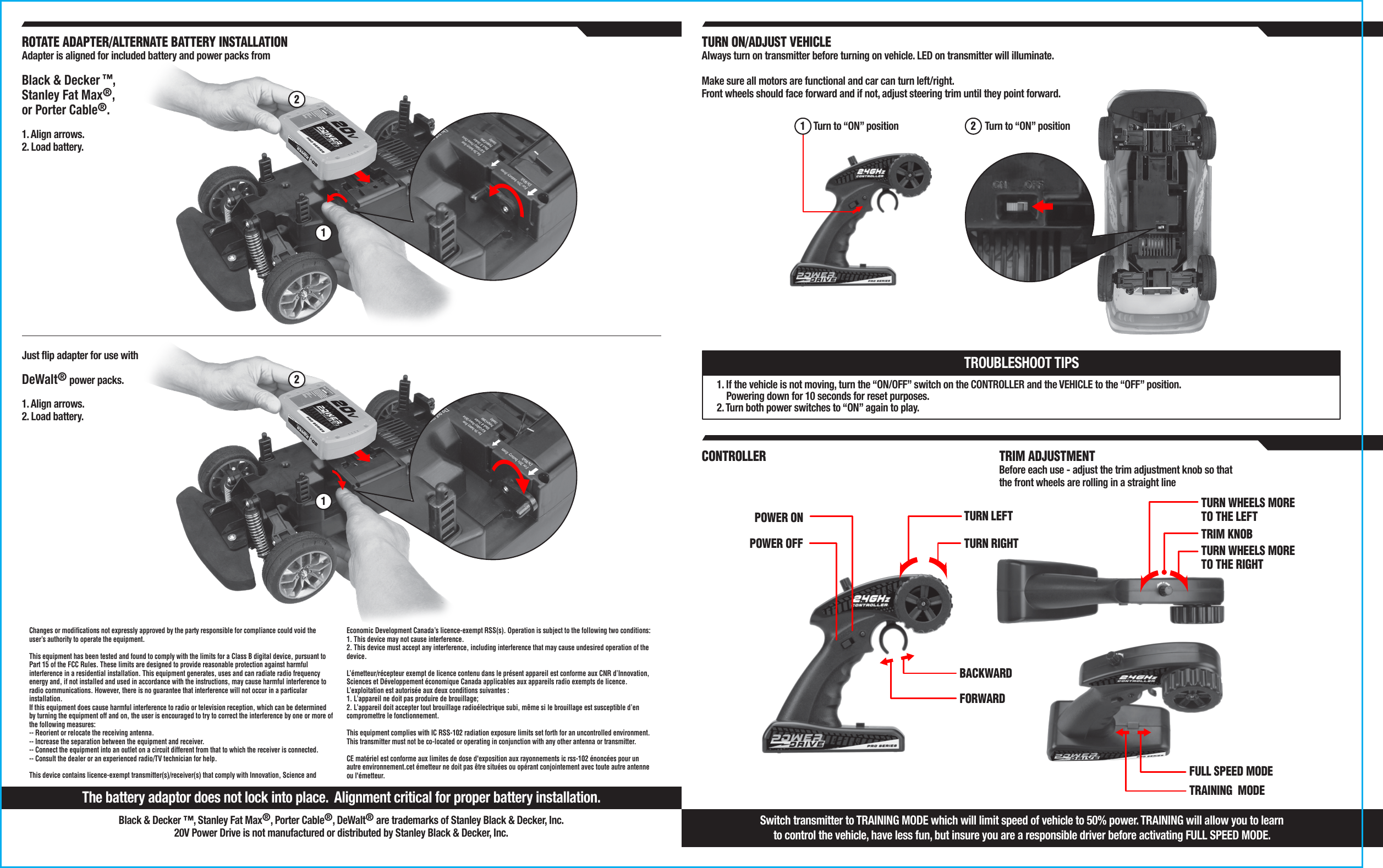 TURN RIGHTTURN LEFTFORWARDBACKWARDPOWER ONPOWER OFF TRIM KNOBTURN WHEELS MORE TO THE LEFTFULL SPEED MODETRAINING  MODETURN WHEELS MORE TO THE RIGHT1. If the vehicle is not moving, turn the “ON/OFF” switch on the CONTROLLER and the VEHICLE to the “OFF” position.     Powering down for 10 seconds for reset purposes.2. Turn both power switches to “ON” again to play.TROUBLESHOOT TIPSTurn to “ON” position TURN ON/ADJUST VEHICLEAlways turn on transmitter before turning on vehicle. LED on transmitter will illuminate.Make sure all motors are functional and car can turn left/right.Front wheels should face forward and if not, adjust steering trim until they point forward.CONTROLLER TRIM ADJUSTMENTBefore each use - adjust the trim adjustment knob so that the front wheels are rolling in a straight lineTurn to “ON” position 1 2Switch transmitter to TRAINING MODE which will limit speed of vehicle to 50% power. TRAINING will allow you to learnto control the vehicle, have less fun, but insure you are a responsible driver before activating FULL SPEED MODE. The battery adaptor does not lock into place.  Alignment critical for proper battery installation.Changes or modifications not expressly approved by the party responsible for compliance could void the user’s authority to operate the equipment.   This equipment has been tested and found to comply with the limits for a Class B digital device, pursuant to Part 15 of the FCC Rules. These limits are designed to provide reasonable protection against harmful interference in a residential installation. This equipment generates, uses and can radiate radio frequency energy and, if not installed and used in accordance with the instructions, may cause harmful interference to radio communications. However, there is no guarantee that interference will not occur in a particular installation. If this equipment does cause harmful interference to radio or television reception, which can be determined by turning the equipment off and on, the user is encouraged to try to correct the interference by one or more of the following measures: -- Reorient or relocate the receiving antenna. -- Increase the separation between the equipment and receiver. -- Connect the equipment into an outlet on a circuit different from that to which the receiver is connected. -- Consult the dealer or an experienced radio/TV technician for help.   This device contains licence-exempt transmitter(s)/receiver(s) that comply with Innovation, Science and Economic Development Canada’s licence-exempt RSS(s). Operation is subject to the following two conditions: 1. This device may not cause interference. 2. This device must accept any interference, including interference that may cause undesired operation of the device.   L’émetteur/récepteur exempt de licence contenu dans le présent appareil est conforme aux CNR d’Innovation, Sciences et Développement économique Canada applicables aux appareils radio exempts de licence. L’exploitation est autorisée aux deux conditions suivantes : 1. L’appareil ne doit pas produire de brouillage; 2. L’appareil doit accepter tout brouillage radioélectrique subi, même si le brouillage est susceptible d’en compromettre le fonctionnement.  This equipment complies with IC RSS-102 radiation exposure limits set forth for an uncontrolled environment. This transmitter must not be co-located or operating in conjunction with any other antenna or transmitter.CE matériel est conforme aux limites de dose d&apos;exposition aux rayonnements ic rss-102 énoncées pour un autre environnement.cet émetteur ne doit pas être situées ou opérant conjointement avec toute autre antenne ou l&apos;émetteur.ROTATE ADAPTER/ALTERNATE BATTERY INSTALLATIONAdapter is aligned for included battery and power packs from 1. Align arrows.2. Load battery.Black &amp; Decker ™, Stanley Fat Max®, Porter Cable®, DeWalt® are trademarks of Stanley Black &amp; Decker, Inc.20V Power Drive is not manufactured or distributed by Stanley Black &amp; Decker, Inc.21Just flip adapter for use with 1. Align arrows.2. Load battery.DeWalt® power packs. 21Black &amp; Decker ™,Stanley Fat Max®,or Porter Cable®.