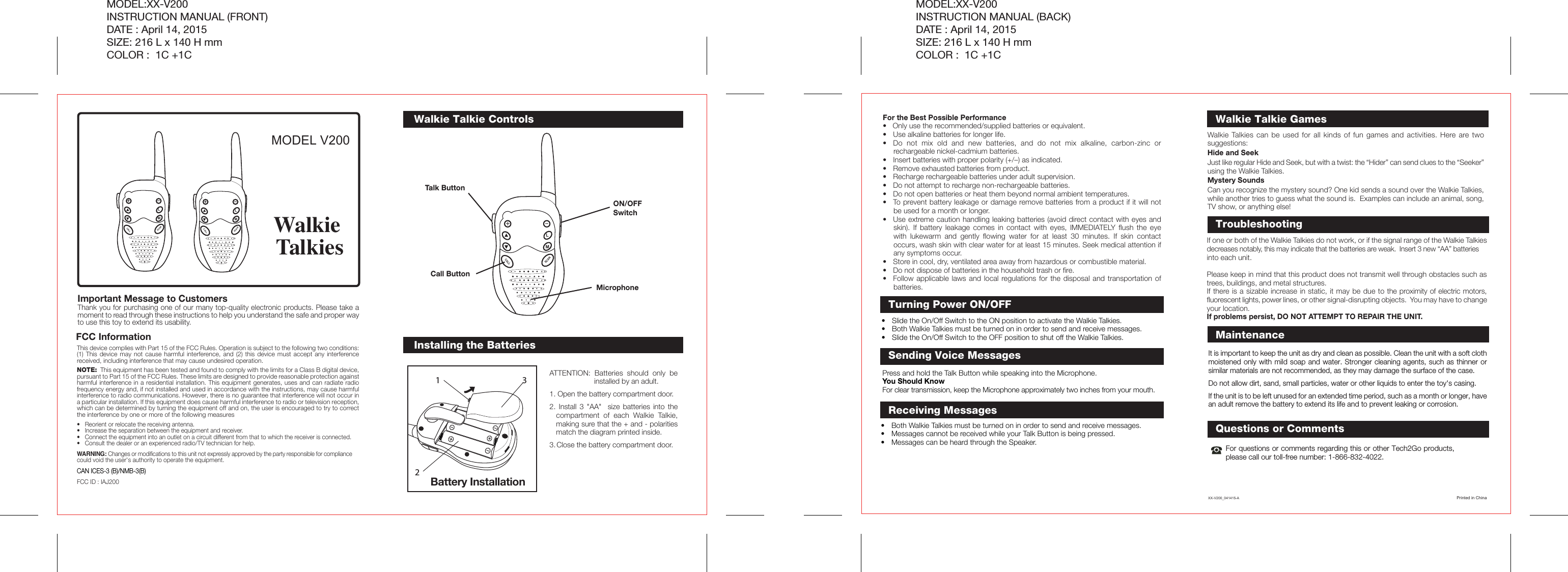 ATTENTION: Batteries should only be installed by an adult.1. Open the battery compartment door.2. Install 3 &quot;AA&quot;  size batteries into the compartment of each Walkie Talkie, making sure that the + and - polarities match the diagram printed inside.3. Close the battery compartment door.Installing the BatteriesQuestions or CommentsFor questions or comments regarding this or other Tech2Go products, please call our toll-free number: 1-866-832-4022.It is important to keep the unit as dry and clean as possible. Clean the unit with a soft cloth moistened only with mild soap and water. Stronger cleaning agents, such as thinner or similar materials are not recommended, as they may damage the surface of the case.Do not allow dirt, sand, small particles, water or other liquids to enter the toy&apos;s casing.If the unit is to be left unused for an extended time period, such as a month or longer, have an adult remove the battery to extend its life and to prevent leaking or corrosion.Battery Installation132Walkie Talkie ControlsTurning Power ON/OFFFCC InformationThis device complies with Part 15 of the FCC Rules. Operation is subject to the following two conditions: (1) This device may not cause harmful interference, and (2) this device must accept any interference received, including interference that may cause undesired operation.NOTE:  This equipment has been tested and found to comply with the limits for a Class B digital device, pursuant to Part 15 of the FCC Rules. These limits are designed to provide reasonable protection against harmful interference in a residential installation. This equipment generates, uses and can radiate radio frequency energy and, if not installed and used in accordance with the instructions, may cause harmful interference to radio communications. However, there is no guarantee that interference will not occur in a particular installation. If this equipment does cause harmful interference to radio or television reception, which can be determined by turning the equipment off and on, the user is encouraged to try to correct the interference by one or more of the following measures•  Reorient or relocate the receiving antenna.•  Increase the separation between the equipment and receiver.•  Connect the equipment into an outlet on a circuit different from that to which the receiver is connected.•  Consult the dealer or an experienced radio/TV technician for help.WARNING: Changes or modifications to this unit not expressly approved by the party responsible for compliance could void the user&apos;s authority to operate the equipment.CAN ICES-3 (B)/NMB-3(B)FCC ID : IAJ200MODEL V200Important Message to Customers Thank you for purchasing one of our many top-quality electronic products. Please take a moment to read through these instructions to help you understand the safe and proper way to use this toy to extend its usability.Walkie TalkiesMODEL:XX-V200INSTRUCTION MANUAL (FRONT)DATE : April 14, 2015SIZE: 216 L x 140 H mmCOLOR :  1C +1CMODEL:XX-V200INSTRUCTION MANUAL (BACK)DATE : April 14, 2015SIZE: 216 L x 140 H mmCOLOR :  1C +1CFor the Best Possible Performance•   Only use the recommended/supplied batteries or equivalent.•  Use alkaline batteries for longer life.•  Do not mix old and new batteries, and do not mix alkaline, carbon-zinc or rechargeable nickel-cadmium batteries.•  Insert batteries with proper polarity (+/–) as indicated.•  Remove exhausted batteries from product.•  Recharge rechargeable batteries under adult supervision.•  Do not attempt to recharge non-rechargeable batteries.•  Do not open batteries or heat them beyond normal ambient temperatures.•  To prevent battery leakage or damage remove batteries from a product if it will not be used for a month or longer.•  Use extreme caution handling leaking batteries (avoid direct contact with eyes and skin). If battery leakage comes in contact with eyes, IMMEDIATELY flush the eye with lukewarm and gently flowing water for at least 30 minutes. If skin contact occurs, wash skin with clear water for at least 15 minutes. Seek medical attention if any symptoms occur.•  Store in cool, dry, ventilated area away from hazardous or combustible material.•  Do not dispose of batteries in the household trash or fire.•  Follow applicable laws and local regulations for the disposal and transportation of batteries.ON/OFF SwitchTalk ButtonCall Button•  Slide the On/Off Switch to the ON position to activate the Walkie Talkies.•  Both Walkie Talkies must be turned on in order to send and receive messages.•  Slide the On/Off Switch to the OFF position to shut off the Walkie Talkies.Press and hold the Talk Button while speaking into the Microphone.You Should KnowFor clear transmission, keep the Microphone approximately two inches from your mouth.Sending Voice Messages•  Both Walkie Talkies must be turned on in order to send and receive messages.•  Messages cannot be received while your Talk Button is being pressed.•  Messages can be heard through the Speaker.Receiving MessagesMicrophoneWalkie Talkies can be used for all kinds of fun games and activities. Here are two suggestions:Hide and SeekJust like regular Hide and Seek, but with a twist: the “Hider” can send clues to the “Seeker” using the Walkie Talkies.Mystery SoundsCan you recognize the mystery sound? One kid sends a sound over the Walkie Talkies, while another tries to guess what the sound is.  Examples can include an animal, song, TV show, or anything else! Walkie Talkie GamesIf one or both of the Walkie Talkies do not work, or if the signal range of the Walkie Talkies decreases notably, this may indicate that the batteries are weak.  Insert 3 new “AA” batteries into each unit.Please keep in mind that this product does not transmit well through obstacles such as trees, buildings, and metal structures.If there is a sizable increase in static, it may be due to the proximity of electric motors, fluorescent lights, power lines, or other signal-disrupting objects.  You may have to change your location.If problems persist, DO NOT ATTEMPT TO REPAIR THE UNIT. TroubleshootingSCANCALLLMSCANCALLLMSCANCALLLMMaintenanceXX-V200_041415-A Printed in China