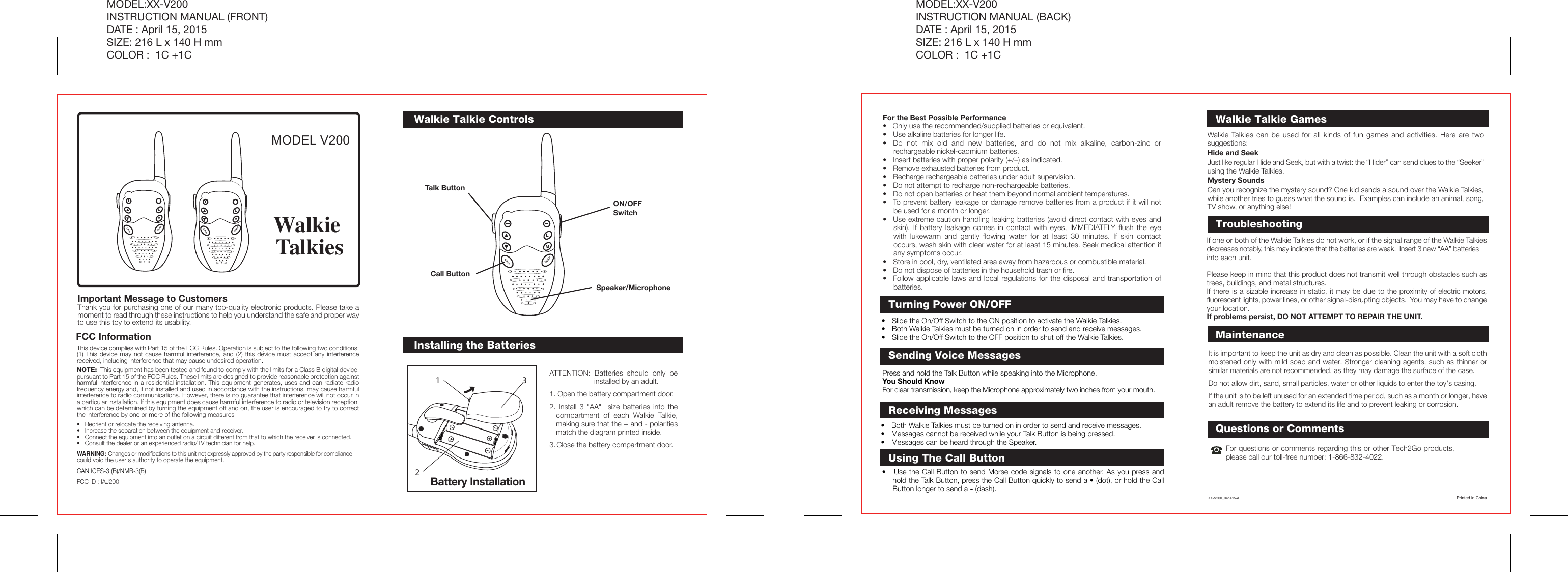 ATTENTION: Batteries should only be installed by an adult.1. Open the battery compartment door.2. Install 3 &quot;AA&quot;  size batteries into the compartment of each Walkie Talkie, making sure that the + and - polarities match the diagram printed inside.3. Close the battery compartment door.Installing the BatteriesQuestions or CommentsFor questions or comments regarding this or other Tech2Go products, please call our toll-free number: 1-866-832-4022.It is important to keep the unit as dry and clean as possible. Clean the unit with a soft cloth moistened only with mild soap and water. Stronger cleaning agents, such as thinner or similar materials are not recommended, as they may damage the surface of the case.Do not allow dirt, sand, small particles, water or other liquids to enter the toy&apos;s casing.If the unit is to be left unused for an extended time period, such as a month or longer, have an adult remove the battery to extend its life and to prevent leaking or corrosion.Battery Installation132Walkie Talkie ControlsTurning Power ON/OFFFCC InformationThis device complies with Part 15 of the FCC Rules. Operation is subject to the following two conditions: (1) This device may not cause harmful interference, and (2) this device must accept any interference received, including interference that may cause undesired operation.NOTE:  This equipment has been tested and found to comply with the limits for a Class B digital device, pursuant to Part 15 of the FCC Rules. These limits are designed to provide reasonable protection against harmful interference in a residential installation. This equipment generates, uses and can radiate radio frequency energy and, if not installed and used in accordance with the instructions, may cause harmful interference to radio communications. However, there is no guarantee that interference will not occur in a particular installation. If this equipment does cause harmful interference to radio or television reception, which can be determined by turning the equipment off and on, the user is encouraged to try to correct the interference by one or more of the following measures•  Reorient or relocate the receiving antenna.•  Increase the separation between the equipment and receiver.•  Connect the equipment into an outlet on a circuit different from that to which the receiver is connected.•  Consult the dealer or an experienced radio/TV technician for help.WARNING: Changes or modifications to this unit not expressly approved by the party responsible for compliance could void the user&apos;s authority to operate the equipment.CAN ICES-3 (B)/NMB-3(B)FCC ID : IAJ200MODEL V200Important Message to Customers Thank you for purchasing one of our many top-quality electronic products. Please take a moment to read through these instructions to help you understand the safe and proper way to use this toy to extend its usability.Walkie TalkiesMODEL:XX-V200INSTRUCTION MANUAL (FRONT)DATE : April 15, 2015SIZE: 216 L x 140 H mmCOLOR :  1C +1CMODEL:XX-V200INSTRUCTION MANUAL (BACK)DATE : April 15, 2015SIZE: 216 L x 140 H mmCOLOR :  1C +1CFor the Best Possible Performance•   Only use the recommended/supplied batteries or equivalent.•  Use alkaline batteries for longer life.•  Do not mix old and new batteries, and do not mix alkaline, carbon-zinc or rechargeable nickel-cadmium batteries.•  Insert batteries with proper polarity (+/–) as indicated.•  Remove exhausted batteries from product.•  Recharge rechargeable batteries under adult supervision.•  Do not attempt to recharge non-rechargeable batteries.•  Do not open batteries or heat them beyond normal ambient temperatures.•  To prevent battery leakage or damage remove batteries from a product if it will not be used for a month or longer.•  Use extreme caution handling leaking batteries (avoid direct contact with eyes and skin). If battery leakage comes in contact with eyes, IMMEDIATELY flush the eye with lukewarm and gently flowing water for at least 30 minutes. If skin contact occurs, wash skin with clear water for at least 15 minutes. Seek medical attention if any symptoms occur.•  Store in cool, dry, ventilated area away from hazardous or combustible material.•  Do not dispose of batteries in the household trash or fire.•  Follow applicable laws and local regulations for the disposal and transportation of batteries.ON/OFF SwitchTalk ButtonCall Button•  Slide the On/Off Switch to the ON position to activate the Walkie Talkies.•  Both Walkie Talkies must be turned on in order to send and receive messages.•  Slide the On/Off Switch to the OFF position to shut off the Walkie Talkies.Press and hold the Talk Button while speaking into the Microphone.You Should KnowFor clear transmission, keep the Microphone approximately two inches from your mouth.Sending Voice Messages•  Both Walkie Talkies must be turned on in order to send and receive messages.•  Messages cannot be received while your Talk Button is being pressed.•  Messages can be heard through the Speaker.Receiving MessagesSpeaker/MicrophoneWalkie Talkies can be used for all kinds of fun games and activities. Here are two suggestions:Hide and SeekJust like regular Hide and Seek, but with a twist: the “Hider” can send clues to the “Seeker” using the Walkie Talkies.Mystery SoundsCan you recognize the mystery sound? One kid sends a sound over the Walkie Talkies, while another tries to guess what the sound is.  Examples can include an animal, song, TV show, or anything else! Walkie Talkie GamesIf one or both of the Walkie Talkies do not work, or if the signal range of the Walkie Talkies decreases notably, this may indicate that the batteries are weak.  Insert 3 new “AA” batteries into each unit.Please keep in mind that this product does not transmit well through obstacles such as trees, buildings, and metal structures.If there is a sizable increase in static, it may be due to the proximity of electric motors, fluorescent lights, power lines, or other signal-disrupting objects.  You may have to change your location.If problems persist, DO NOT ATTEMPT TO REPAIR THE UNIT. TroubleshootingSCANCALLLMSCANCALLLMSCANCALLLMMaintenanceXX-V200_041415-A Printed in ChinaUsing The Call Button•   Use the Call Button to send Morse code signals to one another. As you press and hold the Talk Button, press the Call Button quickly to send a • (dot), or hold the Call Button longer to send a - (dash). 