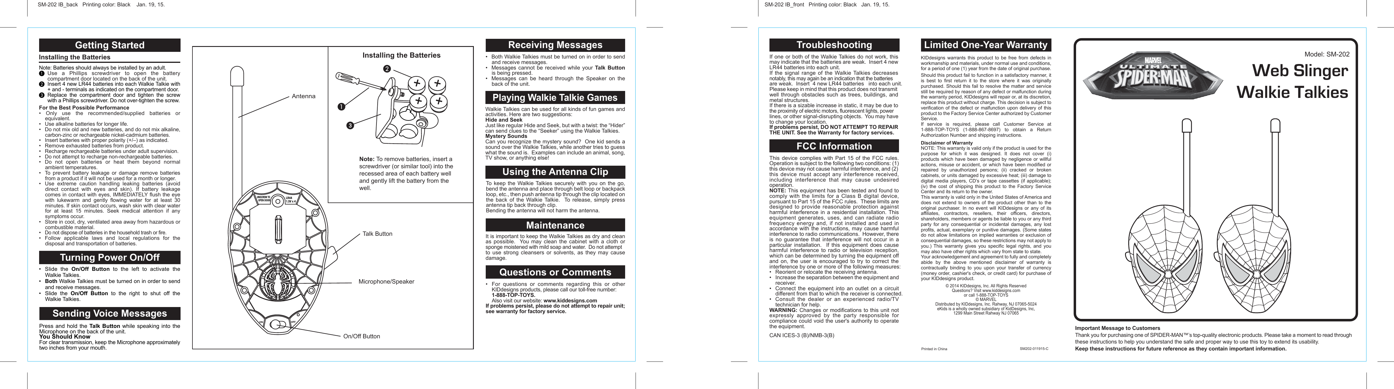 This device complies with Part 15 of the FCC rules. Operation is subject to the following two conditions: (1) this device may not cause harmful interference, and (2) this device must accept any interference received, including interference that may cause undesired operation.NOTE: This equipment has been tested and found to comply with the limits for a Class B digital device, pursuant to Part 15 of the FCC rules.  These limits are designed to provide reasonable protection against harmful interference in a residential installation. This equipment generates, uses, and can radiate radio frequency energy and, if not installed and used in accordance with the instructions, may cause harmful interference to radio communications.  However, there is no guarantee that interference will not occur in a particular installation.  If this equipment does cause harmful interference to radio or television reception, which can be determined by turning the equipment off and on, the user is encouraged to try to correct the interference by one or more of the following measures:•  Reorient or relocate the receiving antenna.•  Increase the separation between the equipment and receiver.•  Connect the equipment into an outlet on a circuit different from that to which the receiver is connected.•  Consult the dealer or an experienced radio/TV technician for help.WARNING: Changes or modifications to this unit not expressly approved by the party responsible for compliance could void the user&apos;s authority to operate the equipment.CAN ICES-3 (B)/NMB-3(B)FCC Information If one or both of the Walkie Talkies do not work, this may indicate that the batteries are weak.  Insert 4 new LR44 batteries into each unit.If the signal range of the Walkie Talkies decreases notably, this may again be an indication that the batteries are weak.  Insert  4 new LR44 batteries   into each unit.Please keep in mind that this product does not transmit well through obstacles such as trees, buildings, and metal structures.If there is a sizable increase in static, it may be due to the proximity of electric motors, fluorescent lights, power lines, or other signal-disrupting objects.  You may have to change your location.If problems persist, DO NOT ATTEMPT TO REPAIR THE UNIT. See the Warranty for factory services.TroubleshootingGetting Started Turning Power On/OffInstalling the Batteries Note: Batteries should always be installed by an adult.³ Use a Phillips screwdriver to open the battery compartment door located on the back of the unit.·  Insert 4 new LR44 batteries into each Walkie Talkie with + and - terminals as indicated on the compartment door.» Replace the compartment door and tighten the screw with a Phillips screwdriver. Do not over-tighten the screw.•  Slide the On/Off Button to the left to activate the Walkie Talkies.•  Both Walkie Talkies must be turned on in order to send and receive messages.•  Slide the On/Off Button to the right to shut off the Walkie Talkies.Sending Voice MessagesPress and hold the Talk Button while speaking into the Microphone on the back of the unit.You Should KnowFor clear transmission, keep the Microphone approximately two inches from your mouth.For the Best Possible Performance• Only use the recommended/supplied batteries or equivalent.•  Use alkaline batteries for longer life.•  Do not mix old and new batteries, and do not mix alkaline, carbon-zinc or rechargeable nickel-cadmium batteries.•  Insert batteries with proper polarity (+/–) as indicated.•  Remove exhausted batteries from product.•  Recharge rechargeable batteries under adult supervision.•  Do not attempt to recharge non-rechargeable batteries.• Do not open batteries or heat them beyond normal ambient temperatures.•  To prevent battery leakage or damage remove batteries from a product if it will not be used for a month or longer.•  Use extreme caution handling leaking batteries (avoid direct contact with eyes and skin). If battery leakage comes in contact with eyes, IMMEDIATELY flush the eye with lukewarm and gently flowing water for at least 30 minutes. If skin contact occurs, wash skin with clear water for at least 15 minutes. Seek medical attention if any symptoms occur.•  Store in cool, dry, ventilated area away from hazardous or combustible material.• Do not dispose of batteries in the household trash or fire.• Follow applicable laws and local regulations for the disposal and transportation of batteries.Walkie Talkies can be used for all kinds of fun games and activities. Here are two suggestions:Hide and SeekJust like regular Hide and Seek, but with a twist: the “Hider” can send clues to the “Seeker” using the Walkie Talkies.Mystery SoundsCan you recognize the mystery sound?  One kid sends a sound over the Walkie Talkies, while another tries to guess what the sound is.  Examples can include an animal, song, TV show, or anything else! It is important to keep the Walkie Talkies as dry and clean as possible.  You may clean the cabinet with a cloth or sponge moistened with mild soap and water.  Do not attempt to use strong cleansers or solvents, as they may cause damage. Playing Walkie Talkie GamesMaintenanceTo keep the Walkie Talkies securely with you on the go, bend the antenna and place through belt loop or backpack loop, etc., then push antenna tip through the clip located on the back of the Walkie Talkie.  To release, simply press antenna tip back through clip.Bending the antenna will not harm the antenna.Using the Antenna ClipQuestions or Comments•  For questions or comments regarding this or other KIDdesigns products, please call our toll-free number:  1-888-TOP-TOYS.  Also visit our website: www.kiddesigns.comIf problems persist, please do not attempt to repair unit; see warranty for factory service.Receiving Messages•  Both Walkie Talkies must be turned on in order to send and receive messages.•  Messages cannot be received while your Talk Button is being pressed.•  Messages can be heard through the Speaker on the back of the unit.  Installing the Batteries AntennaMicrophone/SpeakerOn/Off ButtonTalk ButtonUNSCREW TO OPEN DOORLR441.5V x 4SM-202 IB_back   Printing color: Black    Jan. 19, 15.Important Message to Customers Thank you for purchasing one of SPIDER-MAN™’s top-quality electronic products. Please take a moment to read through these instructions to help you understand the safe and proper way to use this toy to extend its usability.Keep these instructions for future reference as they contain important information.SM-202 IB_front   Printing color: Black   Jan. 19, 15.Model: SM-202Printed in China                             SM202-011915-CLimited One-Year WarrantyKIDdesigns warrants this product to be free from defects in workmanship and materials, under normal use and conditions, for a period of one (1) year from the date of original purchase.Should this product fail to function in a satisfactory manner, it is best to first return it to the store where it was originally purchased. Should this fail to resolve the matter and service still be required by reason of any defect or malfunction during the warranty period, KIDdesigns will repair or, at its discretion, replace this product without charge. This decision is subject to verification of the defect or malfunction upon delivery of this product to the Factory Service Center authorized by Customer Service. If service is required, please call Customer Service at 1-888-TOP-TOYS (1-888-867-8697) to obtain a Return Authorization Number and shipping instructions.Disclaimer of WarrantyNOTE: This warranty is valid only if the product is used for the purpose for which it was designed. It does not cover (i) products which have been damaged by negligence or willful actions, misuse or accident, or which have been modified or repaired by unauthorized persons; (ii) cracked or broken cabinets, or units damaged by excessive heat; (iii) damage to digital media players, CD’s or tape cassettes (if applicable); (iv) the cost of shipping this product to the Factory Service Center and its return to the owner.This warranty is valid only in the United States of America and does not extend to owners of the product other than to the original purchaser. In no event will KIDdesigns or any of its affiliates, contractors, resellers, their officers, directors, shareholders, members or agents be liable to you or any third party for any consequential or incidental damages, any lost profits, actual, exemplary or punitive damages. (Some states do not allow limitations on implied warranties or exclusion of consequential damages, so these restrictions may not apply to you.) This warranty gives you specific legal rights, and you may also have other rights which vary from state to state.Your acknowledgement and agreement to fully and completely abide by the above mentioned disclaimer of warranty is contractually binding to you upon your transfer of currency (money order, cashier&apos;s check, or credit card) for purchase of your KIDdesigns product.© 2014 KIDdesigns, Inc. All Rights ReservedQuestions? Visit www.kiddesigns.comor call 1-888-TOP-TOYS© MARVEL Distributed by KIDdesigns, Inc. Rahway, NJ 07065-5024eKids is a wholly owned subsidiary of KidDesigns, Inc, 1299 Main Street Rahway NJ 07065Web SlingerWalkie Talkies Note: To remove batteries, insert a screwdriver (or similar tool) into the recessed area of each battery well and gently lift the battery from the well.³ᕣ·