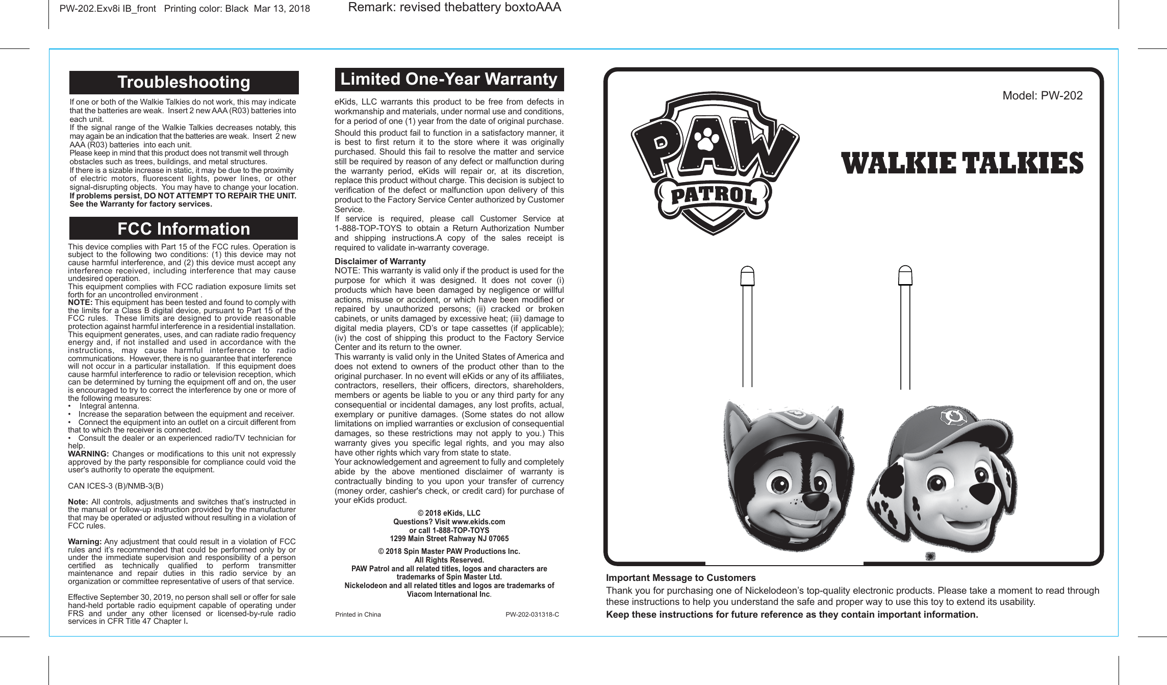 Important Message to Customers Thank you for purchasing one of Nickelodeon’s top-quality electronic products. Please take a moment to read through these instructions to help you understand the safe and proper way to use this toy to extend its usability.Keep these instructions for future reference as they contain important information.PW-202.Exv8i IB_front   Printing color: Black  Mar 13, 2018Model: PW-202Printed in China                             PW-202-031318-CLimited One-Year WarrantyWALKIE TALKIESeKids, LLC warrants this product to be free from defects in workmanship and materials, under normal use and conditions, for a period of one (1) year from the date of original purchase.Should this product fail to function in a satisfactory manner, it is best to first return it to the store where it was originally purchased. Should this fail to resolve the matter and service still be required by reason of any defect or malfunction during the warranty period, eKids will repair or, at its discretion, replace this product without charge. This decision is subject to verification of the defect or malfunction upon delivery of this product to the Factory Service Center authorized by Customer Service. If service is required, please call Customer Service at 1-888-TOP-TOYS to obtain a Return Authorization Number and shipping instructions.A copy of the sales receipt is required to validate in-warranty coverage. Disclaimer of WarrantyNOTE: This warranty is valid only if the product is used for the purpose for which it was designed. It does not cover (i) products which have been damaged by negligence or willful actions, misuse or accident, or which have been modified or repaired by unauthorized persons; (ii) cracked or broken cabinets, or units damaged by excessive heat; (iii) damage to digital media players, CD’s or tape cassettes (if applicable); (iv) the cost of shipping this product to the Factory Service Center and its return to the owner.This warranty is valid only in the United States of America and does not extend to owners of the product other than to the original purchaser. In no event will eKids or any of its affiliates, contractors, resellers, their officers, directors, shareholders, members or agents be liable to you or any third party for any consequential or incidental damages, any lost profits, actual, exemplary or punitive damages. (Some states do not allow limitations on implied warranties or exclusion of consequential damages, so these restrictions may not apply to you.) This warranty gives you specific legal rights, and you may also have other rights which vary from state to state.Your acknowledgement and agreement to fully and completely abide by the above mentioned disclaimer of warranty is contractually binding to you upon your transfer of currency (money order, cashier&apos;s check, or credit card) for purchase of your eKids product.© 2018 eKids, LLCQuestions? Visit www.ekids.comor call 1-888-TOP-TOYS1299 Main Street Rahway NJ 07065© 2018 Spin Master PAW Productions Inc. All Rights Reserved.PAW Patrol and all related titles, logos and characters are trademarks of Spin Master Ltd.Nickelodeon and all related titles and logos are trademarks of Viacom International Inc. Remark: revised thebattery boxtoAAAFCC Information If one or both of the Walkie Talkies do not work, this may indicate that the batteries are weak.  Insert 2 new AAA (R03) batteries into each unit.If the signal range of the Walkie Talkies decreases notably, this may again be an indication that the batteries are weak.  Insert  2 new AAA (R03) batteries  into each unit.Please keep in mind that this product does not transmit well through obstacles such as trees, buildings, and metal structures.If there is a sizable increase in static, it may be due to the proximity of electric motors, fluorescent lights, power lines, or other signal-disrupting objects.  You may have to change your location.If problems persist, DO NOT ATTEMPT TO REPAIR THE UNIT. See the Warranty for factory services.TroubleshootingThis device complies with Part 15 of the FCC rules. Operation is subject to the following two conditions: (1) this device may not cause harmful interference, and (2) this device must accept any interference received, including interference that may cause undesired operation.This equipment complies with FCC radiation exposure limits set forth for an uncontrolled environment .NOTE: This equipment has been tested and found to comply with the limits for a Class B digital device, pursuant to Part 15 of the FCC rules.  These limits are designed to provide reasonable protection against harmful interference in a residential installation. This equipment generates, uses, and can radiate radio frequency energy and, if not installed and used in accordance with the instructions, may cause harmful interference to radio communications.  However, there is no guarantee that interference will not occur in a particular installation.  If this equipment does cause harmful interference to radio or television reception, which can be determined by turning the equipment off and on, the user is encouraged to try to correct the interference by one or more of the following measures:•  Reorient or relocate the receiving antenna.•  Increase the separation between the equipment and receiver.•  Connect the equipment into an outlet on a circuit different from that to which the receiver is connected.•  Consult the dealer or an experienced radio/TV technician for help.WARNING: Changes or modifications to this unit not expressly approved by the party responsible for compliance could void the user&apos;s authority to operate the equipment.CAN ICES-3 (B)/NMB-3(B)Note: All controls, adjustments and switches that’s instructed in the manual or follow-up instruction provided by the manufacturer that may be operated or adjusted without resulting in a violation of FCC rules.Warning: Any adjustment that could result in a violation of FCC rules and it’s recommended that could be performed only by or under the immediate supervision and responsibility of a person certified as technically qualified to perform transmitter maintenance and repair duties in this radio service by an organization or committee representative of users of that service.Effective September 30, 2019, no person shall sell or offer for sale hand-held portable radio equipment capable of operating under FRS and under any other licensed or licensed-by-rule radio services in CFR Title 47 Chapter I.•    Integral antenna.