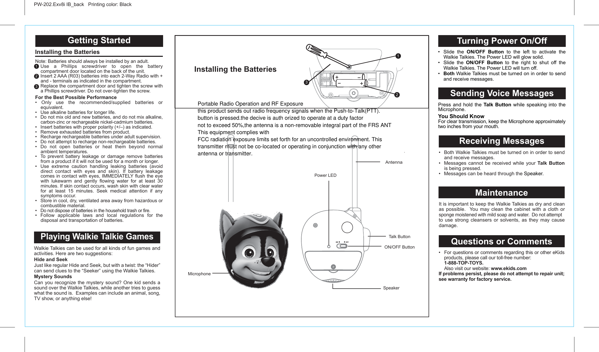 Getting Started Installing the Batteries Note: Batteries should always be installed by an adult. Use a Phillips screwdriver to open the battery compartment door located on the back of the unit.  Insert 2 AAA (R03) batteries into each 2-Way Radio with + and - terminals as indicated in the compartment.  Replace the compartment door and tighten the screw with a Phillips screwdriver. Do not over-tighten the screw. For the Best Possible Performance • Only use the recommended/supplied batteries or equivalent.•  Use alkaline batteries for longer life.•  Do not mix old and new batteries, and do not mix alkaline, carbon-zinc or rechargeable nickel-cadmium batteries.•  Insert batteries with proper polarity (+/–) as indicated.•  Remove exhausted batteries from product.•  Recharge rechargeable batteries under adult supervision.•  Do not attempt to recharge non-rechargeable batteries.• Do not open batteries or heat them beyond normal ambient temperatures.•  To prevent battery leakage or damage remove batteries from a product if it will not be used for a month or longer.•  Use extreme caution handling leaking batteries (avoid direct contact with eyes and skin). If battery leakage comes in contact with eyes, IMMEDIATELY flush the eye with lukewarm and gently flowing water for at least 30 minutes. If skin contact occurs, wash skin with clear water for at least 15 minutes. Seek medical attention if any symptoms occur.•  Store in cool, dry, ventilated area away from hazardous or combustible material.• Do not dispose of batteries in the household trash or fire.• Follow applicable laws and local regulations for the disposal and transportation of batteries.PW-202.Exv8i IB_back   Printing color: Black   1322AntennaSpeakerON/OFF ButtonTalk ButtonInstalling the Batteries Power LED Turning Power On/OffSending Voice MessagesPress and hold the Talk Button while speaking into the Microphone.You Should KnowFor clear transmission, keep the Microphone approximately two inches from your mouth.Walkie Talkies can be used for all kinds of fun games and activities. Here are two suggestions:Hide and SeekJust like regular Hide and Seek, but with a twist: the “Hider” can send clues to the “Seeker” using the Walkie Talkies.Mystery SoundsCan you recognize the mystery sound? One kid sends a sound over the Walkie Talkies, while another tries to guess what the sound is.  Examples can include an animal, song, TV show, or anything else! It is important to keep the Walkie Talkies as dry and clean as possible.  You may clean the cabinet with a cloth or sponge moistened with mild soap and water.  Do not attempt to use strong cleansers or solvents, as they may cause damage. Playing Walkie Talkie GamesMaintenanceQuestions or Comments•  For questions or comments regarding this or other eKids products, please call our toll-free number:  1-888-TOP-TOYS.  Also visit our website: www.ekids.comIf problems persist, please do not attempt to repair unit; see warranty for factory service.Receiving Messages•  Slide the ON/OFF Button to the left to activate the Walkie Talkies. The Power LED will glow solid.•  Slide the ON/OFF Button to the right to shut off the Walkie Talkies. The Power LED will turn off.•  Both Walkie Talkies must be turned on in order to send and receive messages.•  Both Walkie Talkies must be turned on in order to send and receive messages.•  Messages cannot be received while your Talk Button is being pressed.•  Messages can be heard through the Speaker.Microphone1123Portable Radio Operation and RF Exposurethis product sends out radio frequency signals when the Push-to-Talk(PTT).button is pressed.the decive is auth orized to operate at a duty factornot to exceed 50%,the antenna is a non-removable integral part of the FRS ANTThis equipment complies withFCC radiation exposure limits set forth for an uncontrolled environment. Thistransmitter must not be co-located or operating in conjunction with any otherantenna or transmitter.