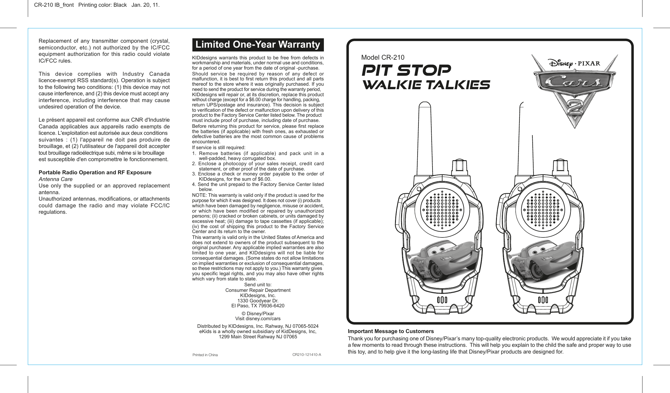 KIDdesigns warrants this product to be free from defects in workmanship and materials, under normal use and conditions, for a period of one year from the date of original -purchase.Should  service  be  required  by  reason  of  any  defect  or malfunction, it is best to first return this product and all parts thereof to the store where it was originally purchased. If you need to send the product for service during the warranty period, KIDdesigns will repair or, at its discretion, replace this product without charge (except for a $6.00 charge for handling, packing, return UPS/postage and insurance). This decision is subject to verification of the defect or malfunction upon delivery of this product to the Factory Service Center listed below. The product must include proof of purchase, including date of purchase.Before returning this product for service, please first replace the batteries (if applicable) with fresh ones, as exhausted or defective batteries are the most common cause of problems encountered.If service is still required:1. Remove batteries (if applicable) and pack unit in a well-padded, heavy corrugated box.2. Enclose a photocopy of your sales receipt, credit card statement, or other proof of the date of purchase.3. Enclose a check or money order payable to the order of KIDdesigns, for the sum of $6.00.4. Send the unit prepaid to the Factory Service Center listed below.NOTE: This warranty is valid only if the product is used for the purpose for which it was designed. It does not cover (i) products which have been damaged by negligence, misuse or accident, or  which  have  been  modified  or  repaired  by  unauthorized persons; (ii) cracked or broken cabinets, or units damaged by excessive heat; (iii) damage to tape cassettes (if applicable); (iv) the cost of shipping this product to the Factory Service Center and its return to the owner.This warranty is valid only in the United States of America and does not extend to owners of the product subsequent to the original purchaser. Any applicable implied warranties are also limited to one year, and KIDdesigns will not be liable for consequential damages. (Some states do not allow limitations on implied warranties or exclusion of consequential damages, so these restrictions may not apply to you.) This warranty gives you specific legal rights, and you may also have other rights which vary from state to state.Send unit to:Consumer Repair Department KIDdesigns, Inc.1330 Goodyear Dr.El Paso, TX 79936-6420 © Disney/PixarVisit disney.com/carsDistributed by KIDdesigns, Inc. Rahway, NJ 07065-5024eKids is a wholly owned subsidiary of KidDesigns, Inc, 1299 Main Street Rahway NJ 07065Important Message to Customers Thank you for purchasing one of Disney/Pixar’s many top-quality electronic products.  We would appreciate it if you take a few moments to read through these instructions.  This will help you explain to the child the safe and proper way to use this toy, and to help give it the long-lasting life that Disney/Pixar products are designed for.Replacement of any transmitter component (crystal, semiconductor,  etc.)  not  authorized by  the  IC/FCC equipment  authorization  for  this  radio  could  violate IC/FCC rules.This device complies with Industry Canada licence-exempt RSS standard(s). Operation is subject to the following two conditions: (1) this device may not cause interference, and (2) this device must accept any interference, including interference that may cause undesired operation of the device. Le présent appareil est conforme aux CNR d&apos;Industrie Canada applicables aux appareils radio exempts de licence. L&apos;exploitation est autorisée aux deux conditions suivantes : (1) l&apos;appareil ne doit pas produire de brouillage, et (2) l&apos;utilisateur de l&apos;appareil doit accepter tout brouillage radioélectrique subi, même si le brouillage est susceptible d&apos;en compromettre le fonctionnement.Portable Radio Operation and RF ExposureAntenna CareUse only the supplied or an approved replacement antenna.Unauthorized antennas, modifications, or attachments could  damage  the  radio  and  may  violate  FCC/IC regulations.Printed in China                             CR210-121410-ACR-210 IB_front   Printing color: Black   Jan. 20, 11.Model CR-210Limited One-Year WarrantyPit StopWalkie Talkies