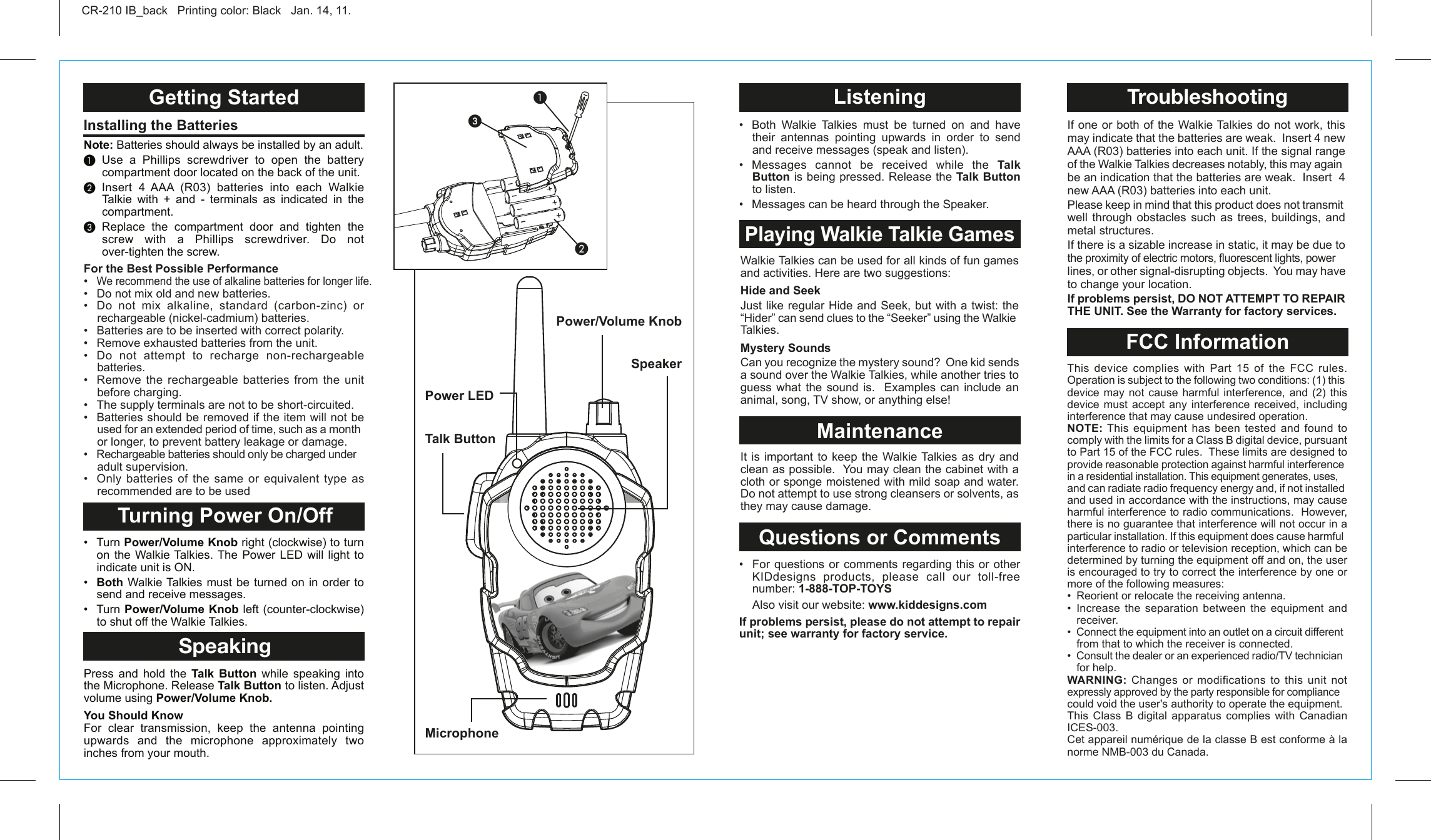 Talk ButtonMicrophonePower/Volume KnobGetting Started Turning Power On/OffSpeakingInstalling the Batteries CR-210 IB_back   Printing color: Black   Jan. 14, 11.Note: Batteries should always be installed by an adult.³ Use a Phillips screwdriver to open the battery compartment door located on the back of the unit.· Insert 4 AAA (R03) batteries into each Walkie Talkie with + and - terminals as indicated in the compartment.» Replace the compartment door and tighten the screw with a Phillips screwdriver. Do not over-tighten the screw. •  Turn Power/Volume Knob right (clockwise) to turn on the Walkie Talkies. The Power LED will light to indicate unit is ON.•  Both Walkie Talkies must be turned on in order to send and receive messages.•  Turn Power/Volume Knob left (counter-clockwise)  to shut off the Walkie Talkies.Press and hold the Talk Button while speaking into the Microphone. Release Talk Button to listen. Adjust volume using Power/Volume Knob.You Should KnowFor clear transmission, keep the antenna pointing upwards and the microphone approximately two inches from your mouth. For the Best Possible Performance•  We recommend the use of alkaline batteries for longer life.•  Do not mix old and new batteries.•  Do  not  mix  alkaline,  standard  (carbon-zinc)  or rechargeable (nickel-cadmium) batteries.•   Batteries are to be inserted with correct polarity.•   Remove exhausted batteries from the unit.•   Do  not  attempt  to  recharge  non-rechargeable batteries.•   Remove  the  rechargeable  batteries  from  the  unit before charging.•   The supply terminals are not to be short-circuited.•   Batteries should be removed if the item will not be used for an extended period of time, such as a month or longer, to prevent battery leakage or damage.•   Rechargeable batteries should only be charged under adult supervision.•  Only  batteries  of  the  same  or  equivalent  type  as recommended are to be usedSpeakerPower LED³·ᕣWalkie Talkies can be used for all kinds of fun games and activities. Here are two suggestions:Hide and SeekJust like regular Hide and Seek, but with a twist: the “Hider” can send clues to the “Seeker” using the Walkie Talkies.Mystery SoundsCan you recognize the mystery sound?  One kid sends a sound over the Walkie Talkies, while another tries to guess what the sound is.  Examples can include an animal, song, TV show, or anything else! It is important to keep the Walkie Talkies as dry and clean as possible.  You may clean the cabinet with a cloth or sponge moistened with mild soap and water.  Do not attempt to use strong cleansers or solvents, as they may cause damage. ListeningPlaying Walkie Talkie GamesMaintenanceQuestions or Comments•  Both  Walkie  Talkies  must  be  turned  on  and  have their antennas pointing upwards in order to send and receive messages (speak and listen).•  Messages  cannot  be  received  while  the  Talk Button is being pressed. Release the Talk Button to listen.•  Messages can be heard through the Speaker.  •  For  questions or comments regarding this or other KIDdesigns products, please call our toll-free     number: 1-888-TOP-TOYS  Also visit our website: www.kiddesigns.comIf problems persist, please do not attempt to repair unit; see warranty for factory service.This device complies with Part 15 of the FCC rules. Operation is subject to the following two conditions: (1) this device may not cause harmful interference, and (2) this device must accept any interference received, including interference that may cause undesired operation.NOTE: This  equipment  has  been  tested and found to comply with the limits for a Class B digital device, pursuant to Part 15 of the FCC rules.  These limits are designed to provide reasonable protection against harmful interference in a residential installation. This equipment generates, uses, and can radiate radio frequency energy and, if not installed and used in accordance with the instructions, may cause harmful interference to radio communications.  However, there is no guarantee that interference will not occur in a particular installation. If this equipment does cause harmful interference to radio or television reception, which can be determined by turning the equipment off and on, the user is encouraged to try to correct the interference by one or more of the following measures:•  Reorient or relocate the receiving antenna.•  Increase  the  separation  between  the  equipment  and receiver.•  Connect the equipment into an outlet on a circuit different from that to which the receiver is connected.•  Consult the dealer or an experienced radio/TV technician for help.WARNING: Changes or modifications to this unit not expressly approved by the party responsible for compliance could void the user&apos;s authority to operate the equipment.This Class B digital apparatus complies with Canadian ICES-003.Cet appareil numérique de la classe B est conforme à la norme NMB-003 du Canada.If one or both of the Walkie Talkies do not work, this may indicate that the batteries are weak.  Insert 4 new AAA (R03) batteries into each unit. If the signal range of the Walkie Talkies decreases notably, this may again be an indication that the batteries are weak.  Insert  4 new AAA (R03) batteries into each unit.Please keep in mind that this product does not transmit well through obstacles such as trees, buildings, and metal structures.If there is a sizable increase in static, it may be due to the proximity of electric motors, fluorescent lights, power lines, or other signal-disrupting objects.  You may have to change your location.If problems persist, DO NOT ATTEMPT TO REPAIR THE UNIT. See the Warranty for factory services.FCC InformationTroubleshooting