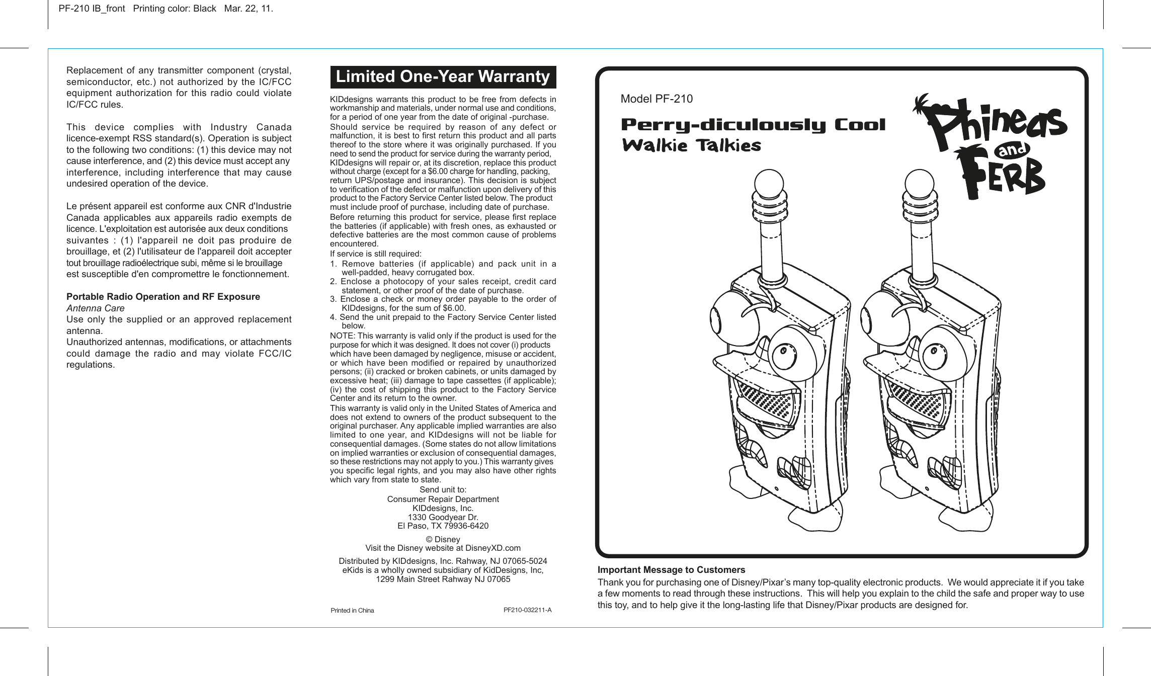 KIDdesigns warrants this product to be free from defects in workmanship and materials, under normal use and conditions, for a period of one year from the date of original -purchase.Should  service  be  required  by  reason  of  any  defect  or malfunction, it is best to first return this product and all parts thereof to the store where it was originally purchased. If you need to send the product for service during the warranty period, KIDdesigns will repair or, at its discretion, replace this product without charge (except for a $6.00 charge for handling, packing, return UPS/postage and insurance). This decision is subject to verification of the defect or malfunction upon delivery of this product to the Factory Service Center listed below. The product must include proof of purchase, including date of purchase.Before returning this product for service, please first replace the batteries (if applicable) with fresh ones, as exhausted or defective batteries are the most common cause of problems encountered.If service is still required:1. Remove batteries (if applicable) and pack unit in a well-padded, heavy corrugated box.2. Enclose a photocopy of your sales receipt, credit card statement, or other proof of the date of purchase.3. Enclose a check or money order payable to the order of KIDdesigns, for the sum of $6.00.4. Send the unit prepaid to the Factory Service Center listed below.NOTE: This warranty is valid only if the product is used for the purpose for which it was designed. It does not cover (i) products which have been damaged by negligence, misuse or accident, or  which  have  been  modified  or  repaired  by  unauthorized persons; (ii) cracked or broken cabinets, or units damaged by excessive heat; (iii) damage to tape cassettes (if applicable); (iv) the cost of shipping this product to the Factory Service Center and its return to the owner.This warranty is valid only in the United States of America and does not extend to owners of the product subsequent to the original purchaser. Any applicable implied warranties are also limited to one year, and KIDdesigns will not be liable for consequential damages. (Some states do not allow limitations on implied warranties or exclusion of consequential damages, so these restrictions may not apply to you.) This warranty gives you specific legal rights, and you may also have other rights which vary from state to state.Send unit to:Consumer Repair Department KIDdesigns, Inc.1330 Goodyear Dr.El Paso, TX 79936-6420 © DisneyVisit the Disney website at DisneyXD.comDistributed by KIDdesigns, Inc. Rahway, NJ 07065-5024eKids is a wholly owned subsidiary of KidDesigns, Inc, 1299 Main Street Rahway NJ 07065Important Message to Customers Thank you for purchasing one of Disney/Pixar’s many top-quality electronic products.  We would appreciate it if you take a few moments to read through these instructions.  This will help you explain to the child the safe and proper way to use this toy, and to help give it the long-lasting life that Disney/Pixar products are designed for.Replacement of any transmitter component (crystal, semiconductor,  etc.)  not  authorized by  the  IC/FCC equipment  authorization  for  this  radio  could  violate IC/FCC rules.This device complies with Industry Canada licence-exempt RSS standard(s). Operation is subject to the following two conditions: (1) this device may not cause interference, and (2) this device must accept any interference, including interference that may cause undesired operation of the device. Le présent appareil est conforme aux CNR d&apos;Industrie Canada applicables aux appareils radio exempts de licence. L&apos;exploitation est autorisée aux deux conditions suivantes : (1) l&apos;appareil ne doit pas produire de brouillage, et (2) l&apos;utilisateur de l&apos;appareil doit accepter tout brouillage radioélectrique subi, même si le brouillage est susceptible d&apos;en compromettre le fonctionnement.Portable Radio Operation and RF ExposureAntenna CareUse only the supplied or an approved replacement antenna.Unauthorized antennas, modifications, or attachments could  damage  the  radio  and  may  violate  FCC/IC regulations.Printed in China                             PF210-032211-APF-210 IB_front   Printing color: Black   Mar. 22, 11.Model PF-210Limited One-Year WarrantyPerry-diculously CoolWalkie Talkies