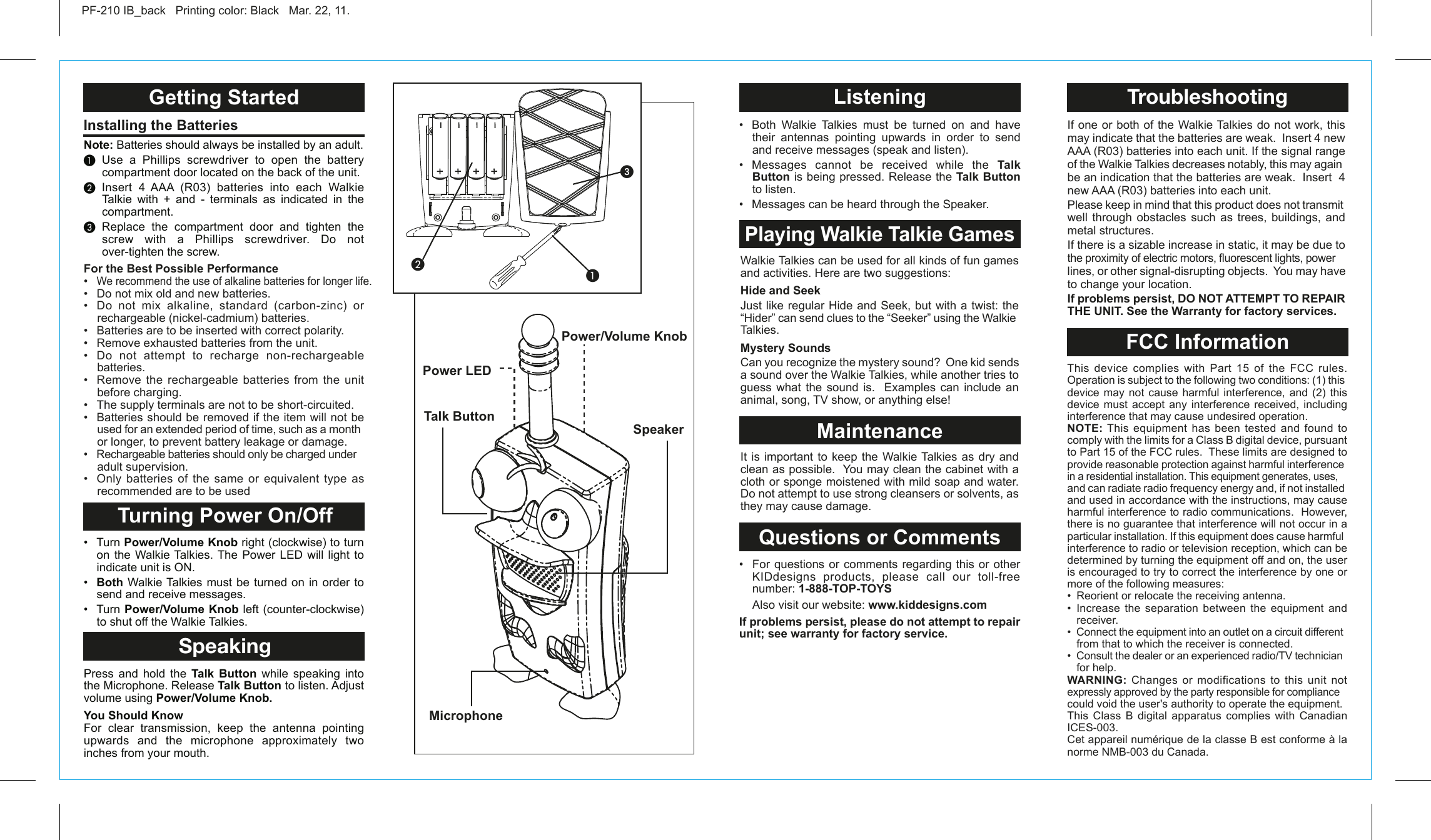 Talk ButtonMicrophonePower/Volume KnobGetting Started Turning Power On/OffSpeakingInstalling the Batteries PF-210 IB_back   Printing color: Black   Mar. 22, 11.Note: Batteries should always be installed by an adult.³ Use a Phillips screwdriver to open the battery compartment door located on the back of the unit.· Insert 4 AAA (R03) batteries into each Walkie Talkie with + and - terminals as indicated in the compartment.» Replace the compartment door and tighten the screw with a Phillips screwdriver. Do not over-tighten the screw. •  Turn Power/Volume Knob right (clockwise) to turn on the Walkie Talkies. The Power LED will light to indicate unit is ON.•  Both Walkie Talkies must be turned on in order to send and receive messages.•  Turn Power/Volume Knob left (counter-clockwise)  to shut off the Walkie Talkies.Press and hold the Talk Button while speaking into the Microphone. Release Talk Button to listen. Adjust volume using Power/Volume Knob.You Should KnowFor clear transmission, keep the antenna pointing upwards and the microphone approximately two inches from your mouth. For the Best Possible Performance•  We recommend the use of alkaline batteries for longer life.•  Do not mix old and new batteries.•  Do  not  mix  alkaline,  standard  (carbon-zinc)  or rechargeable (nickel-cadmium) batteries.•   Batteries are to be inserted with correct polarity.•   Remove exhausted batteries from the unit.•   Do  not  attempt  to  recharge  non-rechargeable batteries.•   Remove  the  rechargeable  batteries  from  the  unit before charging.•   The supply terminals are not to be short-circuited.•   Batteries should be removed if the item will not be used for an extended period of time, such as a month or longer, to prevent battery leakage or damage.•   Rechargeable batteries should only be charged under adult supervision.•  Only  batteries  of  the  same  or  equivalent  type  as recommended are to be usedSpeaker³·ᕣWalkie Talkies can be used for all kinds of fun games and activities. Here are two suggestions:Hide and SeekJust like regular Hide and Seek, but with a twist: the “Hider” can send clues to the “Seeker” using the Walkie Talkies.Mystery SoundsCan you recognize the mystery sound?  One kid sends a sound over the Walkie Talkies, while another tries to guess what the sound is.  Examples can include an animal, song, TV show, or anything else! It is important to keep the Walkie Talkies as dry and clean as possible.  You may clean the cabinet with a cloth or sponge moistened with mild soap and water.  Do not attempt to use strong cleansers or solvents, as they may cause damage. ListeningPlaying Walkie Talkie GamesMaintenanceQuestions or Comments•  Both  Walkie  Talkies  must  be  turned  on  and  have their antennas pointing upwards in order to send and receive messages (speak and listen).•  Messages  cannot  be  received  while  the  Talk Button is being pressed. Release the Talk Button to listen.•  Messages can be heard through the Speaker.  •  For  questions or comments regarding this or other KIDdesigns products, please call our toll-free     number: 1-888-TOP-TOYS  Also visit our website: www.kiddesigns.comIf problems persist, please do not attempt to repair unit; see warranty for factory service.This device complies with Part 15 of the FCC rules. Operation is subject to the following two conditions: (1) this device may not cause harmful interference, and (2) this device must accept any interference received, including interference that may cause undesired operation.NOTE: This  equipment  has  been  tested and found to comply with the limits for a Class B digital device, pursuant to Part 15 of the FCC rules.  These limits are designed to provide reasonable protection against harmful interference in a residential installation. This equipment generates, uses, and can radiate radio frequency energy and, if not installed and used in accordance with the instructions, may cause harmful interference to radio communications.  However, there is no guarantee that interference will not occur in a particular installation. If this equipment does cause harmful interference to radio or television reception, which can be determined by turning the equipment off and on, the user is encouraged to try to correct the interference by one or more of the following measures:•  Reorient or relocate the receiving antenna.•  Increase  the  separation  between  the  equipment  and receiver.•  Connect the equipment into an outlet on a circuit different from that to which the receiver is connected.•  Consult the dealer or an experienced radio/TV technician for help.WARNING: Changes or modifications to this unit not expressly approved by the party responsible for compliance could void the user&apos;s authority to operate the equipment.This Class B digital apparatus complies with Canadian ICES-003.Cet appareil numérique de la classe B est conforme à la norme NMB-003 du Canada.If one or both of the Walkie Talkies do not work, this may indicate that the batteries are weak.  Insert 4 new AAA (R03) batteries into each unit. If the signal range of the Walkie Talkies decreases notably, this may again be an indication that the batteries are weak.  Insert  4 new AAA (R03) batteries into each unit.Please keep in mind that this product does not transmit well through obstacles such as trees, buildings, and metal structures.If there is a sizable increase in static, it may be due to the proximity of electric motors, fluorescent lights, power lines, or other signal-disrupting objects.  You may have to change your location.If problems persist, DO NOT ATTEMPT TO REPAIR THE UNIT. See the Warranty for factory services.FCC InformationTroubleshootingDC     1.5V (R03)UM-4, AAA SIZEDC     1.5V (R03)UM-4, AAA SIZEDC     1.5V (R03)UM-4, AAA SIZEDC     1.5V (R03)UM-4, AAA SIZEPower LED