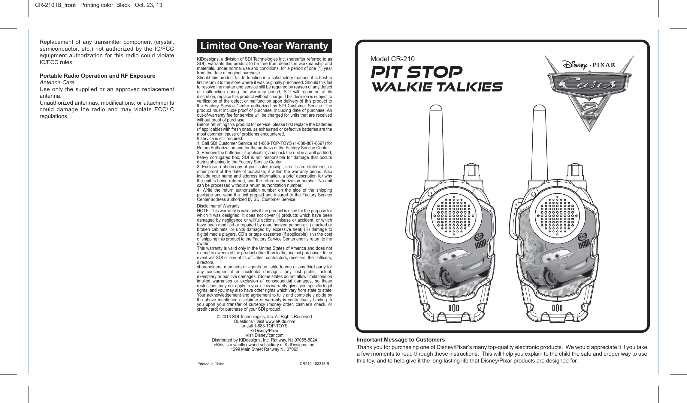 Important Message to Customers Thank you for purchasing one of Disney/Pixar’s many top-quality electronic products.  We would appreciate it if you take a few moments to read through these instructions.  This will help you explain to the child the safe and proper way to use this toy, and to help give it the long-lasting life that Disney/Pixar products are designed for.Replacement of any transmitter component (crystal, semiconductor, etc.) not authorized by the IC/FCC equipment authorization for this radio could violate IC/FCC rules.Portable Radio Operation and RF ExposureAntenna CareUse only the supplied or an approved replacement antenna.Unauthorized antennas, modifications, or attachments could damage the radio and may violate FCC/IC regulations.Printed in China                             CR210-102313-BCR-210 IB_front   Printing color: Black   Oct. 23, 13.Model CR-210Limited One-Year WarrantyPit StopWalkie TalkiesKIDdesigns, a division of SDI Technologies Inc. (hereafter referred to as SDI), warrants this product to be free from defects in workmanship and materials, under normal use and conditions, for a period of one (1) year from the date of original purchase.Should this product fail to function in a satisfactory manner, it is best to first return it to the store where it was originally purchased. Should this fail to resolve the matter and service still be required by reason of any defect or malfunction during the warranty period, SDI will repair or, at its discretion, replace this product without charge. This decision is subject to verification of the defect or malfunction upon delivery of this product to the Factory Service Center authorized by SDI Customer Service. The product must include proof of purchase, including date of purchase. An out-of-warranty fee for service will be charged for units that are received without proof of purchase.Before returning this product for service, please first replace the batteries (if applicable) with fresh ones, as exhausted or defective batteries are the most common cause of problems encountered.If service is still required:1. Call SDI Customer Service at 1-888-TOP-TOYS (1-888-867-8697) for Return Authorization and for the address of the Factory Service Center. 2. Remove the batteries (if applicable) and pack the unit in a well padded, heavy corrugated box. SDI is not responsible for damage that occurs during shipping to the Factory Service Center.3. Enclose a photocopy of your sales receipt, credit card statement, or other proof of the date of purchase, if within the warranty period. Also include your name and address information, a brief description for why the unit is being returned, and the return authorization number. No unit can be processed without a return authorization number.4. Write the return authorization number on the side of the shipping package and send the unit prepaid and insured to the Factory Service Center address authorized by SDI Customer Service.Disclaimer of WarrantyNOTE: This warranty is valid only if the product is used for the purpose for which it was designed. It does not cover (i) products which have been damaged by negligence or willful actions, misuse or accident, or which have been modified or repaired by unauthorized persons; (ii) cracked or broken cabinets, or units damaged by excessive heat; (iii) damage to digital media players, CD’s or tape cassettes (if applicable); (iv) the cost of shipping this product to the Factory Service Center and its return to the owner.This warranty is valid only in the United States of America and does not extend to owners of the product other than to the original purchaser. In no event will SDI or any of its affiliates, contractors, resellers, their officers, directors, shareholders, members or agents be liable to you or any third party for any consequential or incidental damages, any lost profits, actual, exemplary or punitive damages. (Some states do not allow limitations on implied warranties or exclusion of consequential damages, so these restrictions may not apply to you.) This warranty gives you specific legal rights, and you may also have other rights which vary from state to state.Your acknowledgement and agreement to fully and completely abide by the above mentioned disclaimer of warranty is contractually binding to you upon your transfer of currency (money order, cashier&apos;s check, or credit card) for purchase of your SDI product.© 2013 SDI Technologies, Inc. All Rights ReservedQuestions? Visit www.eKids.comor call 1-888-TOP-TOYS© Disney/PixarVisit Disney/car.comDistributed by KIDdesigns, Inc. Rahway, NJ 07065-5024eKids is a wholly owned subsidiary of KidDesigns, Inc, 1299 Main Street Rahway NJ 07065