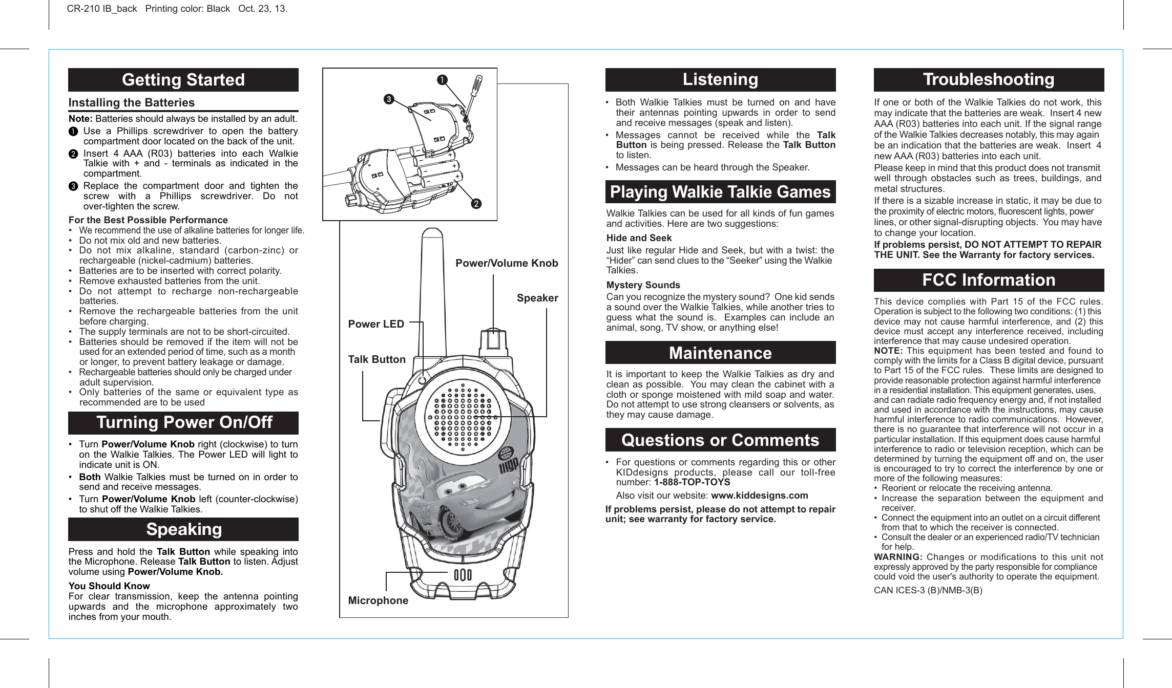 Talk ButtonMicrophonePower/Volume KnobGetting Started Turning Power On/OffSpeakingInstalling the Batteries CR-210 IB_back   Printing color: Black   Oct. 23, 13.Note: Batteries should always be installed by an adult.³ Use a Phillips screwdriver to open the battery compartment door located on the back of the unit.· Insert 4 AAA (R03) batteries into each Walkie Talkie with + and - terminals as indicated in the compartment.» Replace the compartment door and tighten the screw with a Phillips screwdriver. Do not over-tighten the screw. • Turn Power/Volume Knob right (clockwise) to turn on the Walkie Talkies. The Power LED will light to indicate unit is ON.•  Both Walkie Talkies must be turned on in order to send and receive messages.• Turn Power/Volume Knob left (counter-clockwise)  to shut off the Walkie Talkies.Press and hold the Talk Button while speaking into the Microphone. Release Talk Button to listen. Adjust volume using Power/Volume Knob.You Should KnowFor clear transmission, keep the antenna pointing upwards and the microphone approximately two inches from your mouth. For the Best Possible Performance•  We recommend the use of alkaline batteries for longer life.•  Do not mix old and new batteries.•  Do not mix alkaline, standard (carbon-zinc) or rechargeable (nickel-cadmium) batteries.•   Batteries are to be inserted with correct polarity.•   Remove exhausted batteries from the unit.•  Do not attempt to recharge non-rechargeable batteries.•  Remove the rechargeable batteries from the unit before charging.•   The supply terminals are not to be short-circuited.•   Batteries should be removed if the item will not be used for an extended period of time, such as a month or longer, to prevent battery leakage or damage.•   Rechargeable batteries should only be charged under adult supervision.•  Only batteries of the same or equivalent type as recommended are to be usedSpeakerPower LED³·ᕣWalkie Talkies can be used for all kinds of fun games and activities. Here are two suggestions:Hide and SeekJust like regular Hide and Seek, but with a twist: the “Hider” can send clues to the “Seeker” using the Walkie Talkies.Mystery SoundsCan you recognize the mystery sound?  One kid sends a sound over the Walkie Talkies, while another tries to guess what the sound is.  Examples can include an animal, song, TV show, or anything else! It is important to keep the Walkie Talkies as dry and clean as possible.  You may clean the cabinet with a cloth or sponge moistened with mild soap and water.  Do not attempt to use strong cleansers or solvents, as they may cause damage. ListeningPlaying Walkie Talkie GamesMaintenanceQuestions or Comments•  Both Walkie Talkies must be turned on and have their antennas pointing upwards in order to send and receive messages (speak and listen).• Messages cannot be received while the Talk Button is being pressed. Release the Talk Button to listen.•  Messages can be heard through the Speaker.  •  For questions or comments regarding this or other KIDdesigns products, please call our toll-free     number: 1-888-TOP-TOYS  Also visit our website: www.kiddesigns.comIf problems persist, please do not attempt to repair unit; see warranty for factory service.This device complies with Part 15 of the FCC rules. Operation is subject to the following two conditions: (1) this device may not cause harmful interference, and (2) this device must accept any interference received, including interference that may cause undesired operation.NOTE: This equipment has been tested and found to comply with the limits for a Class B digital device, pursuant to Part 15 of the FCC rules.  These limits are designed to provide reasonable protection against harmful interference in a residential installation. This equipment generates, uses, and can radiate radio frequency energy and, if not installed and used in accordance with the instructions, may cause harmful interference to radio communications.  However, there is no guarantee that interference will not occur in a particular installation. If this equipment does cause harmful interference to radio or television reception, which can be determined by turning the equipment off and on, the user is encouraged to try to correct the interference by one or more of the following measures:•  Reorient or relocate the receiving antenna.• Increase the separation between the equipment and receiver.•  Connect the equipment into an outlet on a circuit different from that to which the receiver is connected.•  Consult the dealer or an experienced radio/TV technician for help.WARNING: Changes or modifications to this unit not expressly approved by the party responsible for compliance could void the user&apos;s authority to operate the equipment.CAN ICES-3 (B)/NMB-3(B)If one or both of the Walkie Talkies do not work, this may indicate that the batteries are weak.  Insert 4 new AAA (R03) batteries into each unit. If the signal range of the Walkie Talkies decreases notably, this may again be an indication that the batteries are weak.  Insert  4 new AAA (R03) batteries into each unit.Please keep in mind that this product does not transmit well through obstacles such as trees, buildings, and metal structures.If there is a sizable increase in static, it may be due to the proximity of electric motors, fluorescent lights, power lines, or other signal-disrupting objects.  You may have to change your location.If problems persist, DO NOT ATTEMPT TO REPAIR THE UNIT. See the Warranty for factory services.FCC InformationTroubleshooting