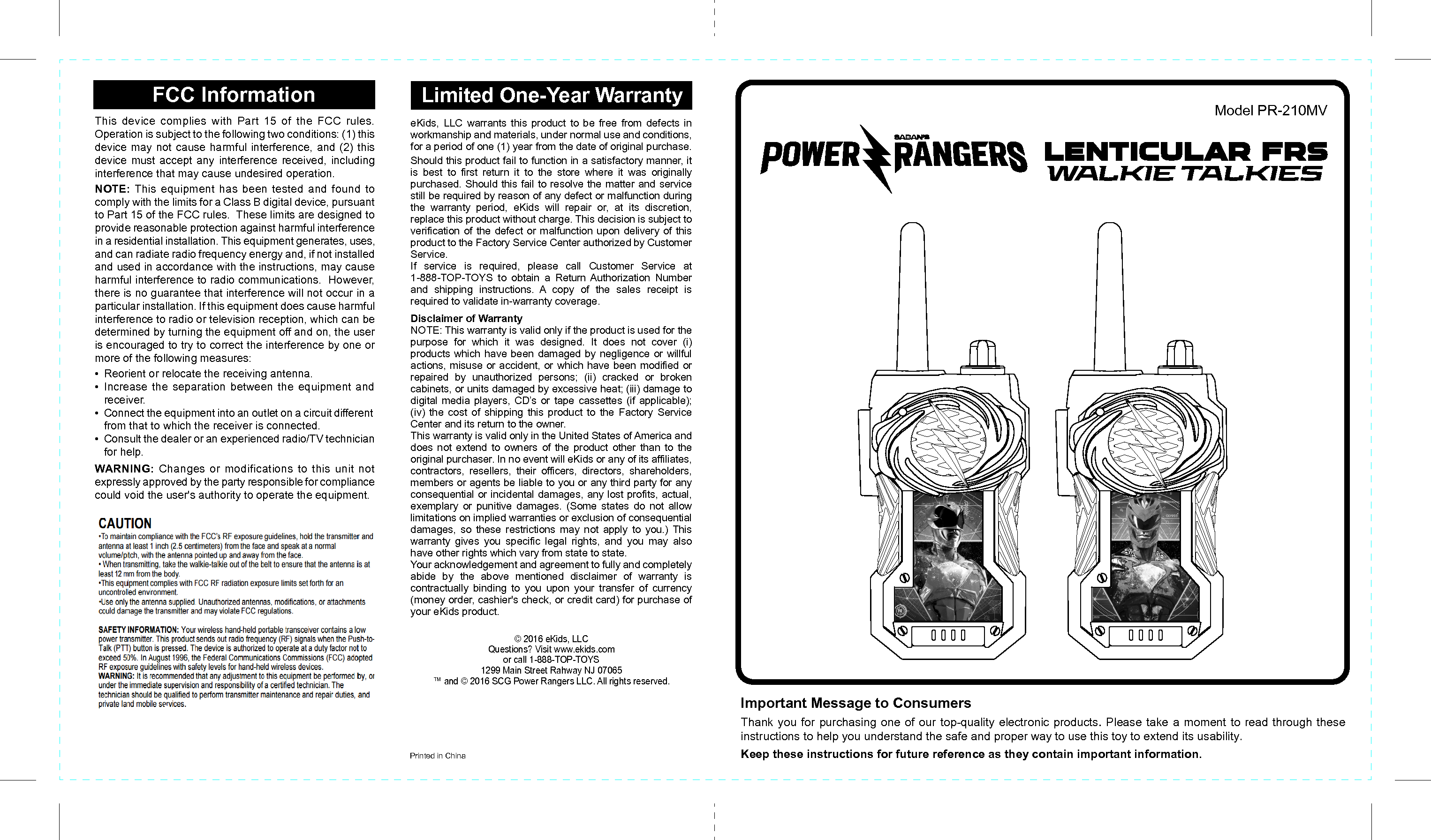 Printed in ChinaFCC Information Limited One-Year WarrantyeKids, LLC warrants this product to be free from defects in workmanship and materials, under normal use and conditions, for a period of one (1) year from the date of original purchase.Should this product fail to function in a satisfactory manner, it is best to first return it to the store where it was originally purchased. Should this fail to resolve the matter and service still be required by reason of any defect or malfunction during the warranty period, eKids will repair or, at its discretion, replace this product without charge. This decision is subject to verification of the defect or malfunction upon delivery of this product to the Factory Service Center authorized by Customer Service. If service is required, please call Customer Service at 1-888-TOP-TOYS to obtain a Return Authorization Number and shipping instructions. A copy of the sales receipt is required to validate in-warranty coverage.Disclaimer of WarrantyNOTE: This warranty is valid only if the product is used for the purpose for which it was designed. It does not cover (i) products which have been damaged by negligence or willful actions, misuse or accident, or which have been modified or repaired by unauthorized persons; (ii) cracked or broken cabinets, or units damaged by excessive heat; (iii) damage to digital media players, CD’s or tape cassettes (if applicable); (iv) the cost of shipping this product to the Factory Service Center and its return to the owner.This warranty is valid only in the United States of America and does not extend to owners of the product other than to the original purchaser. In no event will eKids or any of its affiliates, contractors, resellers, their officers, directors, shareholders, members or agents be liable to you or any third party for any consequential or incidental damages, any lost profits, actual, exemplary or punitive damages. (Some states do not allow limitations on implied warranties or exclusion of consequential damages, so these restrictions may not apply to you.) This warranty gives you specific legal rights, and you may also have other rights which vary from state to state.Your acknowledgement and agreement to fully and completely abide by the above mentioned disclaimer of warranty is contractually binding to you upon your transfer of currency (money order, cashier&apos;s check, or credit card) for purchase of your eKids product.© 2016 eKids, LLCQuestions? Visit www.ekids.comor call 1-888-TOP-TOYS1299 Main Street Rahway NJ 07065™ and © 2016 SCG Power Rangers LLC. All rights reserved. This device complies with Part 15 of the FCC rules. Operation is subject to the following two conditions: (1) this device may not cause harmful interference, and (2) this device must accept any interference received, including interference that may cause undesired operation.NOTE: This equipment has been tested and found to comply with the limits for a Class B digital device, pursuant to Part 15 of the FCC rules.  These limits are designed to provide reasonable protection against harmful interference in a residential installation. This equipment generates, uses, and can radiate radio frequency energy and, if not installed and used in accordance with the instructions, may cause harmful interference to radio communications.  However, there is no guarantee that interference will not occur in a particular installation. If this equipment does cause harmful interference to radio or television reception, which can be determined by turning the equipment off and on, the user is encouraged to try to correct the interference by one or more of the following measures:•  Reorient or relocate the receiving antenna.• Increase the separation between the equipment and receiver.•  Connect the equipment into an outlet on a circuit different from that to which the receiver is connected.•  Consult the dealer or an experienced radio/TV technician for help.WARNING: Changes or modifications to this unit not expressly approved by the party responsible for compliance could void the user&apos;s authority to operate the equipment.Model PR-210MVImportant Message to ConsumersThank you for purchasing one of our top-quality electronic products. Please take a moment to read through these instructions to help you understand the safe and proper way to use this toy to extend its usability.Keep these instructions for future reference as they contain important information.