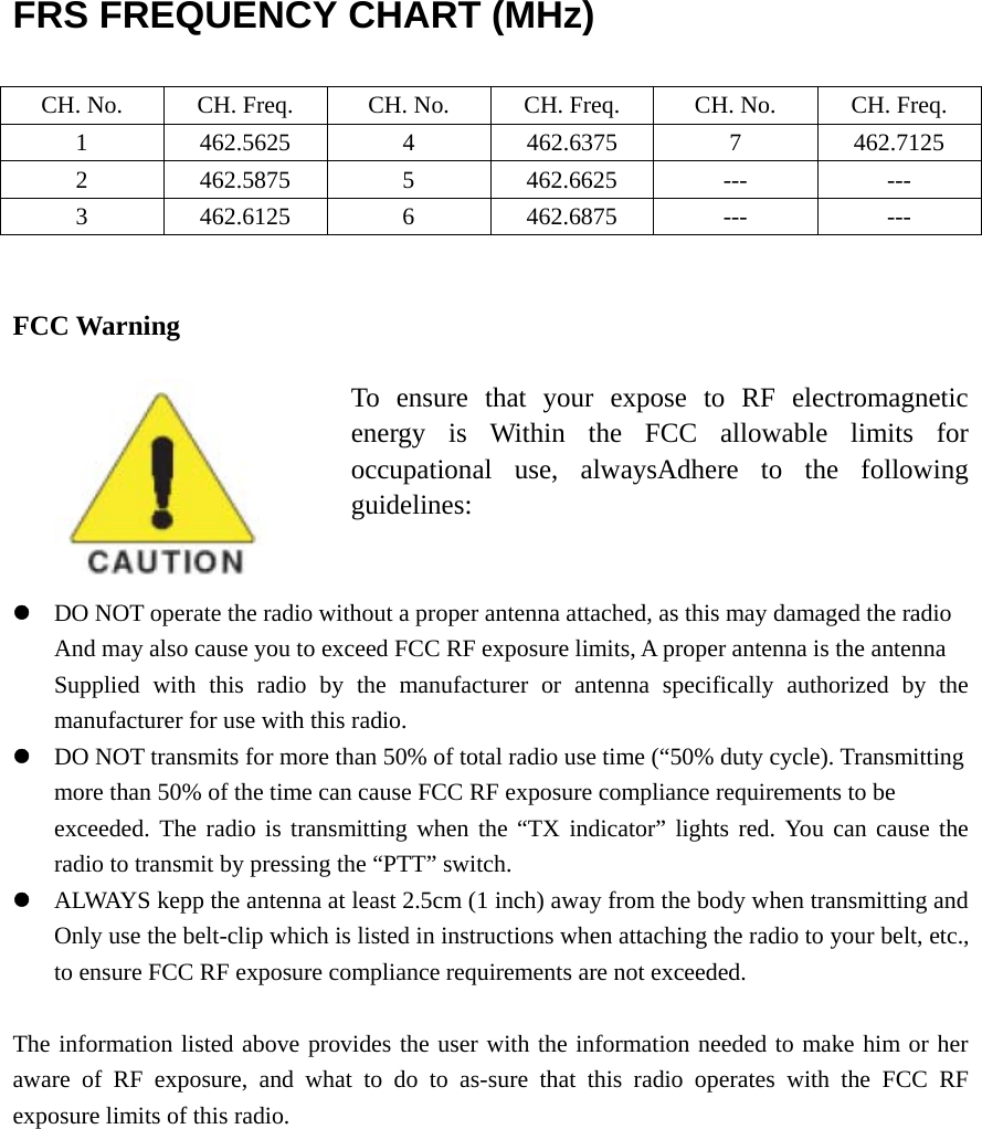  FRS FREQUENCY CHART (MHz)  CH. No.  CH. Freq.  CH. No.  CH. Freq.  CH. No.  CH. Freq. 1 462.5625 4 462.6375 7 462.7125 2 462.5875 5 462.6625 ---  --- 3 462.6125 6 462.6875 ---  ---   FCC Warning                              To ensure that your expose to RF electromagnetic energy is Within the FCC allowable limits for occupational use, alwaysAdhere to the following guidelines:   z DO NOT operate the radio without a proper antenna attached, as this may damaged the radio   And may also cause you to exceed FCC RF exposure limits, A proper antenna is the antenna Supplied with this radio by the manufacturer or antenna specifically authorized by the manufacturer for use with this radio. z DO NOT transmits for more than 50% of total radio use time (“50% duty cycle). Transmitting more than 50% of the time can cause FCC RF exposure compliance requirements to be   exceeded. The radio is transmitting when the “TX indicator” lights red. You can cause the radio to transmit by pressing the “PTT” switch. z ALWAYS kepp the antenna at least 2.5cm (1 inch) away from the body when transmitting and Only use the belt-clip which is listed in instructions when attaching the radio to your belt, etc., to ensure FCC RF exposure compliance requirements are not exceeded.    The information listed above provides the user with the information needed to make him or her aware of RF exposure, and what to do to as-sure that this radio operates with the FCC RF exposure limits of this radio.   