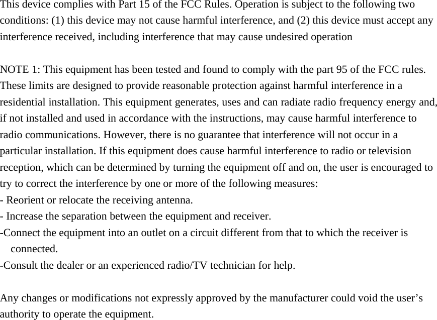  This device complies with Part 15 of the FCC Rules. Operation is subject to the following two conditions: (1) this device may not cause harmful interference, and (2) this device must accept any interference received, including interference that may cause undesired operation  NOTE 1: This equipment has been tested and found to comply with the part 95 of the FCC rules. These limits are designed to provide reasonable protection against harmful interference in a residential installation. This equipment generates, uses and can radiate radio frequency energy and, if not installed and used in accordance with the instructions, may cause harmful interference to radio communications. However, there is no guarantee that interference will not occur in a particular installation. If this equipment does cause harmful interference to radio or television reception, which can be determined by turning the equipment off and on, the user is encouraged to try to correct the interference by one or more of the following measures: - Reorient or relocate the receiving antenna. - Increase the separation between the equipment and receiver. -Connect the equipment into an outlet on a circuit different from that to which the receiver is connected. -Consult the dealer or an experienced radio/TV technician for help.  Any changes or modifications not expressly approved by the manufacturer could void the user’s authority to operate the equipment.       