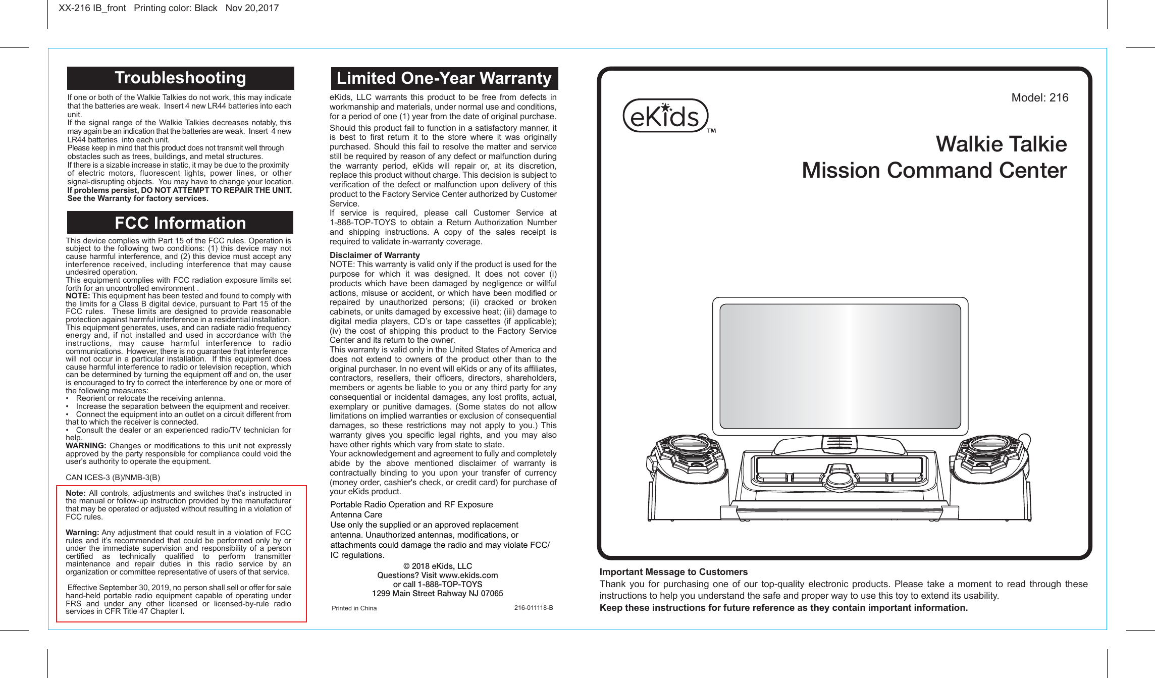 Important Message to Customers Thank you for purchasing one of our top-quality electronic products. Please take a moment to read through these instructions to help you understand the safe and proper way to use this toy to extend its usability.Keep these instructions for future reference as they contain important information.XX-216 IB_front   Printing color: Black   Nov 20,2017Model: 216Printed in China 216-011118-BLimited One-Year WarrantyFCC Information If one or both of the Walkie Talkies do not work, this may indicate that the batteries are weak.  Insert 4 new LR44 batteries into each unit.If the signal range of the Walkie Talkies decreases notably, this may again be an indication that the batteries are weak.  Insert  4 new LR44 batteries  into each unit.Please keep in mind that this product does not transmit well through obstacles such as trees, buildings, and metal structures.If there is a sizable increase in static, it may be due to the proximity of electric motors, fluorescent lights, power lines, or other signal-disrupting objects.  You may have to change your location.If problems persist, DO NOT ATTEMPT TO REPAIR THE UNIT. See the Warranty for factory services.TroubleshootingeKids, LLC warrants this product to be free from defects in workmanship and materials, under normal use and conditions, for a period of one (1) year from the date of original purchase.Should this product fail to function in a satisfactory manner, it is best to first return it to the store where it was originally purchased. Should this fail to resolve the matter and service still be required by reason of any defect or malfunction during the warranty period, eKids will repair or, at its discretion, replace this product without charge. This decision is subject to verification of the defect or malfunction upon delivery of this product to the Factory Service Center authorized by Customer Service. If service is required, please call Customer Service at 1-888-TOP-TOYS to obtain a Return Authorization Number and shipping instructions. A copy of the sales receipt is required to validate in-warranty coverage. Disclaimer of WarrantyNOTE: This warranty is valid only if the product is used for the purpose for which it was designed. It does not cover (i) products which have been damaged by negligence or willful actions, misuse or accident, or which have been modified or repaired by unauthorized persons; (ii) cracked or broken cabinets, or units damaged by excessive heat; (iii) damage to digital media players, CD’s or tape cassettes (if applicable); (iv) the cost of shipping this product to the Factory Service Center and its return to the owner.This warranty is valid only in the United States of America and does not extend to owners of the product other than to the original purchaser. In no event will eKids or any of its affiliates, contractors, resellers, their officers, directors, shareholders, members or agents be liable to you or any third party for any consequential or incidental damages, any lost profits, actual, exemplary or punitive damages. (Some states do not allow limitations on implied warranties or exclusion of consequential damages, so these restrictions may not apply to you.) This warranty gives you specific legal rights, and you may also have other rights which vary from state to state.Your acknowledgement and agreement to fully and completely abide by the above mentioned disclaimer of warranty is contractually binding to you upon your transfer of currency (money order, cashier&apos;s check, or credit card) for purchase of your eKids product.© 2018 eKids, LLCQuestions? Visit www.ekids.comor call 1-888-TOP-TOYS1299 Main Street Rahway NJ 07065This device complies with Part 15 of the FCC rules. Operation is subject to the following two conditions: (1) this device may not cause harmful interference, and (2) this device must accept any interference received, including interference that may cause undesired operation.This equipment complies with FCC radiation exposure limits set forth for an uncontrolled environment .NOTE: This equipment has been tested and found to comply with the limits for a Class B digital device, pursuant to Part 15 of the FCC rules.  These limits are designed to provide reasonable protection against harmful interference in a residential installation. This equipment generates, uses, and can radiate radio frequency energy and, if not installed and used in accordance with the instructions, may cause harmful interference to radio communications.  However, there is no guarantee that interference will not occur in a particular installation.  If this equipment does cause harmful interference to radio or television reception, which can be determined by turning the equipment off and on, the user is encouraged to try to correct the interference by one or more of the following measures:• Reorient or relocate the receiving antenna.• Increase the separation between the equipment and receiver.•  Connect the equipment into an outlet on a circuit different from that to which the receiver is connected.• Consult the dealer or an experienced radio/TV technician forhelp.WARNING: Changes or modifications to this unit not expressly approved by the party responsible for compliance could void the user&apos;s authority to operate the equipment.CAN ICES-3 (B)/NMB-3(B)Note: All controls, adjustments and switches that’s instructed in the manual or follow-up instruction provided by the manufacturer that may be operated or adjusted without resulting in a violation of FCC rules.Warning: Any adjustment that could result in a violation of FCC rules and it’s recommended that could be performed only by or under the immediate supervision and responsibility of a person certified as technically qualified to perform transmitter maintenance and repair duties in this radio service by an organization or committee representative of users of that service. Effective September 30, 2019, no person shall sell or offer for sale hand-held portable radio equipment capable of operating under FRS and under any other licensed or licensed-by-rule radio services in CFR Title 47 Chapter I.Walkie TalkieMission Command CenterPortable Radio Operation and RF ExposureAntenna CareUse only the supplied or an approved replacementantenna. Unauthorized antennas, modifications, or attachments could damage the radio and may violate FCC/IC regulations.