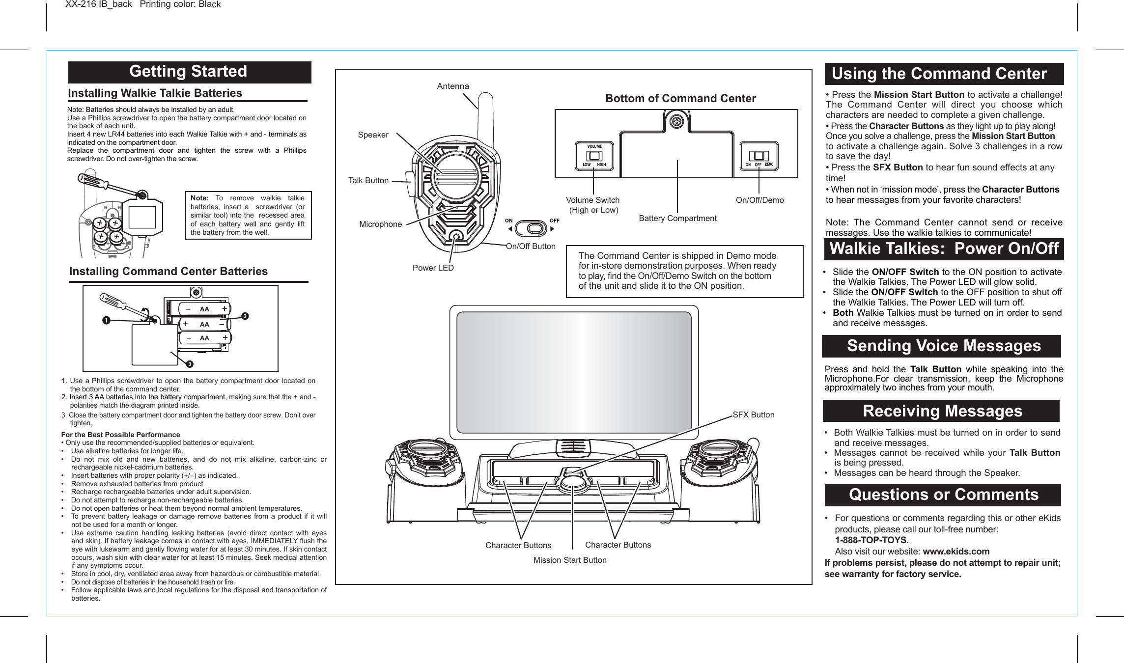 Questions or Comments•  For questions or comments regarding this or other eKids products, please call our toll-free number:  1-888-TOP-TOYS.  Also visit our website: www.ekids.comIf problems persist, please do not attempt to repair unit; see warranty for factory service.Receiving MessagesXX-216 IB_back   Printing color: Black  Getting Started Walkie Talkies:  Power On/OffInstalling Walkie Talkie Batteries Installing Command Center Batteries Note: Batteries should always be installed by an adult.Use a Phillips screwdriver to open the battery compartment door located on the back of each unit.Insert 4 new LR44 batteries into each Walkie Talkie with + and - terminals as indicated on the compartment door.Replace the compartment door and tighten the screw with a Phillips screwdriver. Do not over-tighten the screw.Sending Voice MessagesPress and hold the Talk Button while speaking into the Microphone.For clear transmission, keep the Microphone approximately two inches from your mouth.For the Best Possible Performance• Only use the recommended/supplied batteries or equivalent.•  Use alkaline batteries for longer life.•  Do not mix old and new batteries, and do not mix alkaline, carbon-zinc or rechargeable nickel-cadmium batteries.•  Insert batteries with proper polarity (+/–) as indicated.•  Remove exhausted batteries from product.•  Recharge rechargeable batteries under adult supervision.•  Do not attempt to recharge non-rechargeable batteries.•  Do not open batteries or heat them beyond normal ambient temperatures.•  To prevent battery leakage or damage remove batteries from a product if it will not be used for a month or longer.•  Use extreme caution handling leaking batteries (avoid direct contact with eyes and skin). If battery leakage comes in contact with eyes, IMMEDIATELY flush the eye with lukewarm and gently flowing water for at least 30 minutes. If skin contact occurs, wash skin with clear water for at least 15 minutes. Seek medical attention if any symptoms occur.•  Store in cool, dry, ventilated area away from hazardous or combustible material.• Do not dispose of batteries in the household trash or fire.•  Follow applicable laws and local regulations for the disposal and transportation of batteries. • Press the Mission Start Button to activate a challenge! The Command Center will direct you choose which characters are needed to complete a given challenge. • Press the Character Buttons as they light up to play along! Once you solve a challenge, press the Mission Start Button to activate a challenge again. Solve 3 challenges in a row to save the day!• Press the SFX Button to hear fun sound effects at any time!• When not in ‘mission mode’, press the Character Buttons to hear messages from your favorite characters!Note: The Command Center cannot send or receive messages. Use the walkie talkies to communicate!•  Both Walkie Talkies must be turned on in order to send and receive messages.•  Messages cannot be received while your Talk Button is being pressed.•  Messages can be heard through the Speaker.  •  Slide the ON/OFF Switch to the ON position to activate the Walkie Talkies. The Power LED will glow solid.•  Slide the ON/OFF Switch to the OFF position to shut off the Walkie Talkies. The Power LED will turn off. •   Both Walkie Talkies must be turned on in order to send and receive messages. AntennaSpeakerMicrophoneOn/Off ButtonTalk ButtonPower LED1. Use a Phillips screwdriver to open the battery compartment door located on the bottom of the command center.2. Insert 3 AA batteries into the battery compartment, making sure that the + and - polarities match the diagram printed inside.3. Close the battery compartment door and tighten the battery door screw. Don’t over tighten.Note: To remove walkie talkie batteries, insert a  screwdriver (or similar tool) into the  recessed area of each battery well and gently lift the battery from the well.Character Buttons Character ButtonsMission Start ButtonSFX ButtonBottom of Command CenterOn/Off/DemoBattery CompartmentUsing the Command CenterVolume Switch(High or Low)The Command Center is shipped in Demo mode for in-store demonstration purposes. When ready to play, find the On/Off/Demo Switch on the bottom of the unit and slide it to the ON position. LR441.5V x 4LOW         HIGHVOLUMEAAAAAA