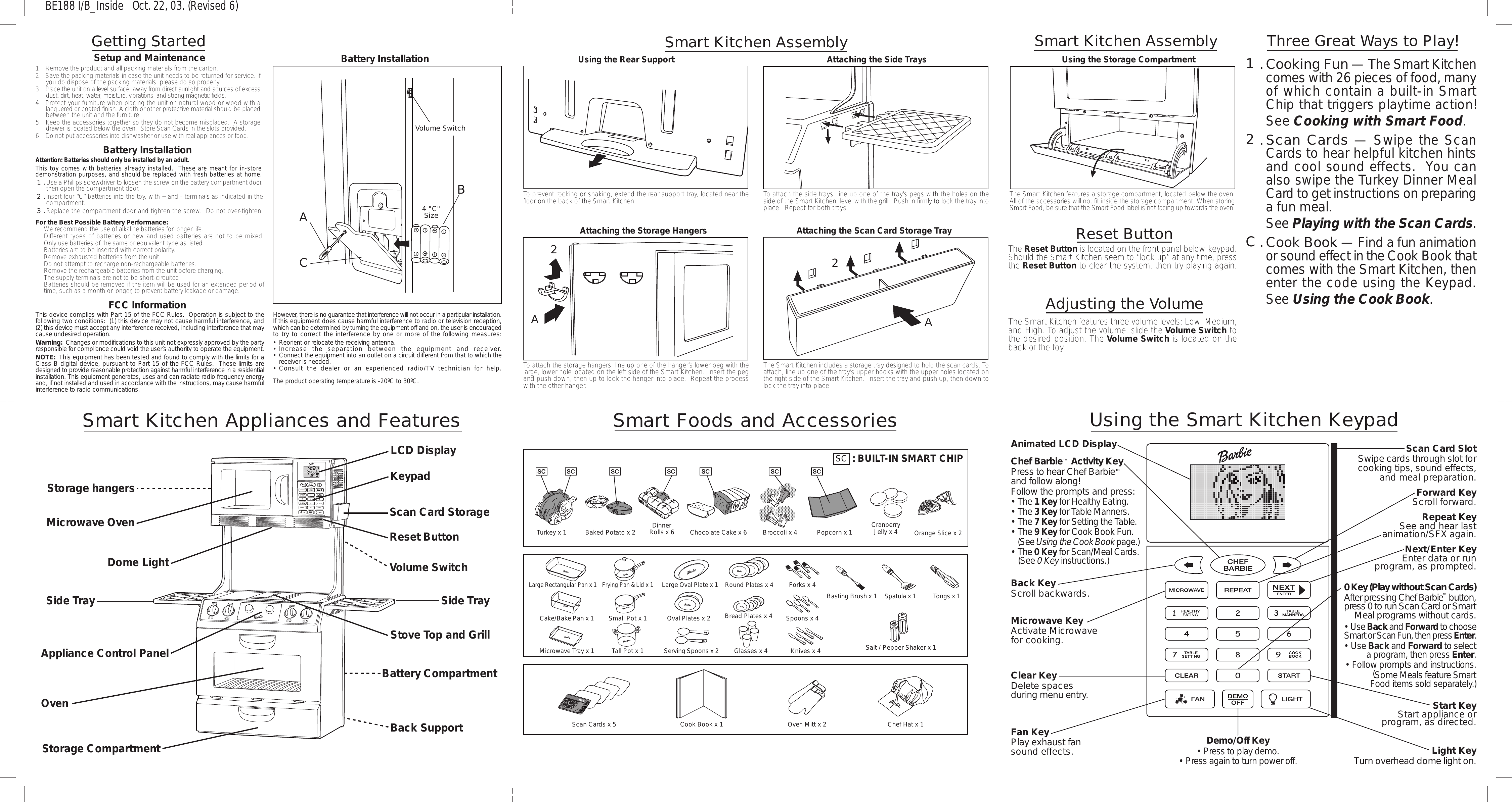 Smart Kitchen AssemblyGetting Started1.  Remove the product and all packing materials from the carton.2.  Save the packing materials in case the unit needs to be returned for service. Ifyou do dispose of the packing materials, please do so properly.3.  Place the unit on a level surface, away from direct sunlight and sources of excessdust, dirt, heat, water, moisture, vibrations, and strong magnetic fields.4. Protect your furniture when placing the unit on natural wood or wood with alacquered or coated finish. A cloth or other protective material should be placedbetween the unit and the furniture.5. Keep the accessories together so they do not become misplaced.  A storagedrawer is located below the oven.  Store Scan Cards in the slots provided.6. Do not put accessories into dishwasher or use with real appliances or food.Setup and MaintenanceSmart Kitchen AssemblyFor the Best Possible Battery Performance:•  We recommend the use of alkaline batteries for longer life.•  Different types of batteries or new and used batteries are not to be mixed.•  Only use batteries of the same or equivalent type as listed.•  Batteries are to be inserted with correct polarity.•  Remove exhausted batteries from the unit.•  Do not attempt to recharge non-rechargeable batteries.•  Remove the rechargeable batteries from the unit before charging.•  The supply terminals are not to be short-circuited.•  Batteries should be removed if the item will be used for an extended period oftime, such as a month or longer, to prevent battery leakage or damage.Attention: Batteries should only be installed by an adult.This toy comes with batteries already installed.  These are meant for in-storedemonstration purposes, and should be replaced with fresh batteries at home.1.Use a Phillips screwdriver to loosen the screw on the battery compartment door,then open the compartment door.2.Insert four “C” batteries into the toy, with + and - terminals as indicated in thecompartment.3.Replace the compartment door and tighten the screw.  Do not over-tighten.Battery InstallationUsing the Rear SupportTo prevent rocking or shaking, extend the rear support tray, located near thefloor on the back of the Smart Kitchen.Attaching the Side TraysTo attach the side trays, line up one of the tray’s pegs with the holes on theside of the Smart Kitchen, level with the grill.  Push in firmly to lock the tray intoplace.  Repeat for both trays.Attaching the Storage HangersTo attach the storage hangers, line up one of the hanger’s lower peg with thelarge, lower hole located on the left side of the Smart Kitchen.  Insert the pegand push down, then up to lock the hanger into place.  Repeat the processwith the other hanger.Using the Storage CompartmentThe Smart Kitchen features a storage compartment, located below the oven.All of the accessories will not fit inside the storage compartment. When storingSmart Food, be sure that the Smart Food label is not facing up towards the oven.Attaching the Scan Card Storage TrayThe Smart Kitchen includes a storage tray designed to hold the scan cards. Toattach, line up one of the tray’s upper hooks with the upper holes located onthe right side of the Smart Kitchen.  Insert the tray and push up, then down tolock the tray into place.Reset ButtonThe Reset Button is located on the front panel below keypad.Should the Smart Kitchen seem to “lock up” at any time, pressthe Reset Button to clear the system, then try playing again.Adjusting the VolumeThe Smart Kitchen features three volume levels: Low, Medium,and High. To adjust the volume, slide the Volume Switch tothe desired position. The Volume Switch is located on theback of the toy.A2A21.Cooking Fun — The Smart Kitchencomes with 26 pieces of food, manyof which contain a built-in SmartChip that triggers playtime action!See Cooking with Smart Food.2.Scan Cards — Swipe the ScanCards to hear helpful kitchen hintsand cool sound effects.  You canalso swipe the Turkey Dinner MealCard to get instructions on preparinga fun meal.See Playing with the Scan Cards.C.Cook Book — Find a fun animationor sound effect in the Cook Book thatcomes with the Smart Kitchen, thenenter the code using the Keypad.See Using the Cook Book.Three Great Ways to Play!Smart Foods and AccessoriesUsing the Smart Kitchen KeypadFan KeyPlay exhaust fansound effects. Light KeyTurn overhead dome light on.Clear KeyDelete spacesduring menu entry.Microwave KeyActivate Microwavefor cooking.Animated LCD DisplayChef Barbie™ Activity KeyPress to hear Chef Barbie™ and follow along!Follow the prompts and press:• The 1 Key for Healthy Eating.• The 3 Key for Table Manners.• The 7 Key for Setting the Table.• The 9 Key for Cook Book Fun. (See Using the Cook Book page.)• The 0 Key for Scan/Meal Cards. (See 0 Key instructions.)Back KeyScroll backwards.Demo/Off Key• Press to play demo.• Press again to turn power off.Start KeyStart appliance orprogram, as directed.Scan Card SlotSwipe cards through slot forcooking tips, sound effects,and meal preparation.Repeat KeySee and hear lastanimation/SFX again.Forward KeyScroll forward.0 Key (Play without Scan Cards)After pressing Chef Barbie™ button,press 0 to run Scan Card or SmartMeal programs without cards.• Use Back and Forward to chooseSmart or Scan Fun, then press Enter.• Use Back and Forward to selecta program, then press Enter.• Follow prompts and instructions.(Some Meals feature SmartFood items sold separately.)Next/Enter KeyEnter data or runprogram, as prompted.Smart Kitchen Appliances and FeaturesStorage CompartmentScan Card StorageStorage hangersMicrowave OvenLCD DisplayKeypadDome LightSide TrayAppliance Control PanelBack SupportBattery CompartmentStove Top and GrillOvenSide TrayBE188 I/B_Inside   Oct. 22, 03. (Revised 6): BUILT-IN SMART CHIPSCTurkey x 1 Baked Potato x 2 DinnerRolls x 6 Chocolate Cake x 6 Broccoli x 4 Popcorn x 1 CranberryJelly x 4 Orange Slice x 2Large Rectangular Pan x 1Cake/Bake Pan x 1Microwave Tray x 1Frying Pan &amp; Lid x 1Small Pot x 1Tall Pot x 1Large Oval Plate x 1Oval Plates x 2Serving Spoons x 2Round Plates x 4Bread Plates x 4Glasses x 4Forks x 4Spoons x 4Knives x 4Basting Brush x 1 Spatula x 1 Tongs x 1Salt / Pepper Shaker x 1Cook Book x 1Scan Cards x 5 Oven Mitt x 2 Chef Hat x 1Reset ButtonVolume SwitchBattery InstallationThis device complies with Part 15 of the FCC Rules.  Operation is subject to thefollowing two conditions:  (1) this device may not cause harmful interference, and(2) this device must accept any interference received, including interference that maycause undesired operation.Warning:  Changes or modifications to this unit not expressly approved by the partyresponsible for compliance could void the user’s authority to operate the equipment.NOTE:  This equipment has been tested and found to comply with the limits for aClass B digital device, pursuant to Part 15 of the FCC Rules.  These limits aredesigned to provide reasonable protection against harmful interference in a residentialinstallation. This equipment generates, uses and can radiate radio frequency energyand, if not installed and used in accordance with the instructions, may cause harmfulinterference to radio communications.However, there is no guarantee that interference will not occur in a particular installation.If this equipment does cause harmful interference to radio or television reception,which can be determined by turning the equipment off and on, the user is encouragedto try to correct the interference by one or more of the following measures:• Reorient or relocate the receiving antenna.•Increase the separation between the equipment and receiver.•Connect the equipment into an outlet on a circuit different from that to which thereceiver is needed.•Consult the dealer or an experienced radio/TV technician for help.The product operating temperature is -20ºC to 30ºC.4 &quot;C&quot;SizeABCVolume SwitchFCC Information