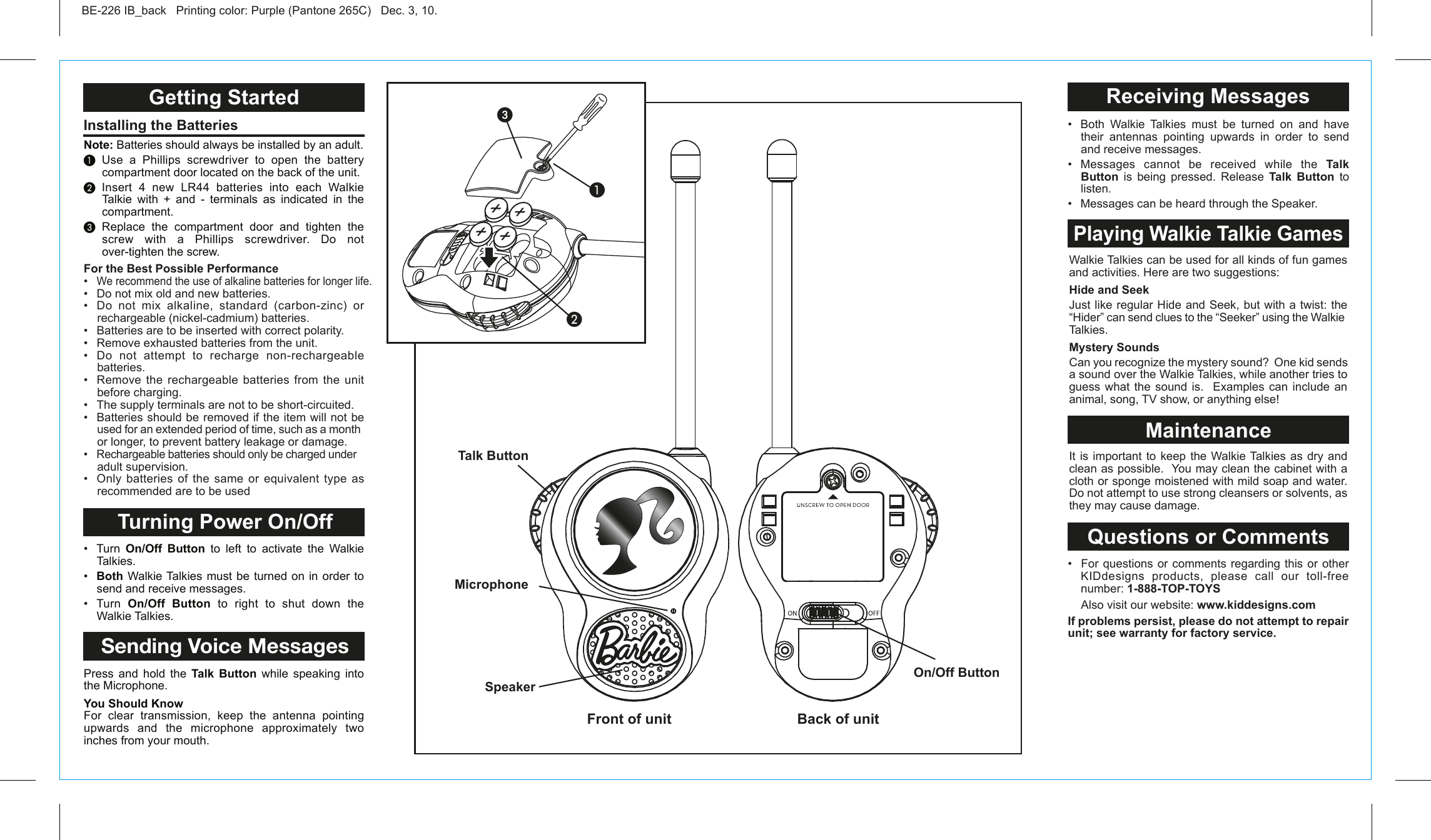 Walkie Talkies can be used for all kinds of fun games and activities. Here are two suggestions:Hide and SeekJust like regular Hide and Seek, but with a twist: the “Hider” can send clues to the “Seeker” using the Walkie Talkies.Mystery SoundsCan you recognize the mystery sound?  One kid sends a sound over the Walkie Talkies, while another tries to guess what the sound is.  Examples can include an animal, song, TV show, or anything else! It is important to keep the Walkie Talkies as dry and clean as possible.  You may clean the cabinet with a cloth or sponge moistened with mild soap and water.  Do not attempt to use strong cleansers or solvents, as they may cause damage. Talk ButtonMicrophoneOn/Off ButtonSpeakerGetting Started Turning Power On/OffSending Voice MessagesInstalling the Batteries Receiving MessagesPlaying Walkie Talkie GamesMaintenanceQuestions or CommentsBE-226 IB_back   Printing color: Purple (Pantone 265C)   Dec. 3, 10.Note: Batteries should always be installed by an adult. Use a Phillips screwdriver to open the battery compartment door located on the back of the unit. Insert 4 new LR44 batteries into each Walkie Talkie with + and - terminals as indicated in the compartment. Replace the compartment door and tighten the screw with a Phillips screwdriver. Do not over-tighten the screw.•  Turn  On/Off Button to left to activate the Walkie Talkies.•  Both Walkie Talkies must be turned on in order to send and receive messages.•  Turn  On/Off Button to right to shut down the Walkie Talkies.Press and hold the Talk Button while speaking into the Microphone.You Should KnowFor clear transmission, keep the antenna pointing upwards and the microphone approximately two inches from your mouth.•  Both  Walkie  Talkies  must  be  turned  on  and  have their antennas pointing upwards in order to send and receive messages.•  Messages  cannot  be  received  while  the  Talk Button  is being pressed. Release Talk Button to listen.•  Messages can be heard through the Speaker.  For the Best Possible Performance•  We recommend the use of alkaline batteries for longer life.•  Do not mix old and new batteries.•  Do  not  mix  alkaline,  standard  (carbon-zinc)  or rechargeable (nickel-cadmium) batteries.•   Batteries are to be inserted with correct polarity.•   Remove exhausted batteries from the unit.•   Do  not  attempt  to  recharge  non-rechargeable batteries.•   Remove  the  rechargeable batteries  from  the unit before charging.•   The supply terminals are not to be short-circuited.•   Batteries should be removed if the item will not be used for an extended period of time, such as a month or longer, to prevent battery leakage or damage.•   Rechargeable batteries should only be charged under adult supervision.•  Only  batteries  of  the  same  or  equivalent type  as recommended are to be used•  For  questions or  comments regarding  this or  other KIDdesigns products, please call our toll-free     number: 1-888-TOP-TOYS  Also visit our website: www.kiddesigns.comIf problems persist, please do not attempt to repair unit; see warranty for factory service.Front of unit  Back of unit