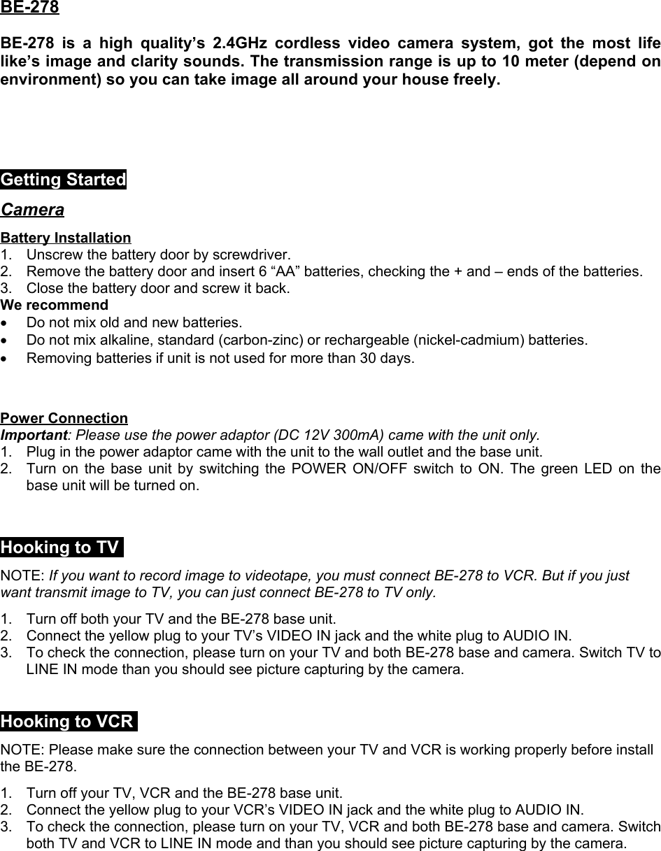 BE-278BE-278 is a high quality’s 2.4GHz cordless video camera system, got the most lifelike’s image and clarity sounds. The transmission range is up to 10 meter (depend onenvironment) so you can take image all around your house freely.Getting StartedCameraBattery Installation1.  Unscrew the battery door by screwdriver.2.  Remove the battery door and insert 6 “AA” batteries, checking the + and – ends of the batteries.3.  Close the battery door and screw it back.We recommend•  Do not mix old and new batteries.•  Do not mix alkaline, standard (carbon-zinc) or rechargeable (nickel-cadmium) batteries.•  Removing batteries if unit is not used for more than 30 days.Power ConnectionImportant: Please use the power adaptor (DC 12V 300mA) came with the unit only.1.  Plug in the power adaptor came with the unit to the wall outlet and the base unit.2.  Turn on the base unit by switching the POWER ON/OFF switch to ON. The green LED on thebase unit will be turned on.Hooking to TVNOTE: If you want to record image to videotape, you must connect BE-278 to VCR. But if you justwant transmit image to TV, you can just connect BE-278 to TV only.1.  Turn off both your TV and the BE-278 base unit.2.  Connect the yellow plug to your TV’s VIDEO IN jack and the white plug to AUDIO IN.3.  To check the connection, please turn on your TV and both BE-278 base and camera. Switch TV toLINE IN mode than you should see picture capturing by the camera.Hooking to VCRNOTE: Please make sure the connection between your TV and VCR is working properly before installthe BE-278.1.  Turn off your TV, VCR and the BE-278 base unit.2.  Connect the yellow plug to your VCR’s VIDEO IN jack and the white plug to AUDIO IN.3.  To check the connection, please turn on your TV, VCR and both BE-278 base and camera. Switchboth TV and VCR to LINE IN mode and than you should see picture capturing by the camera.