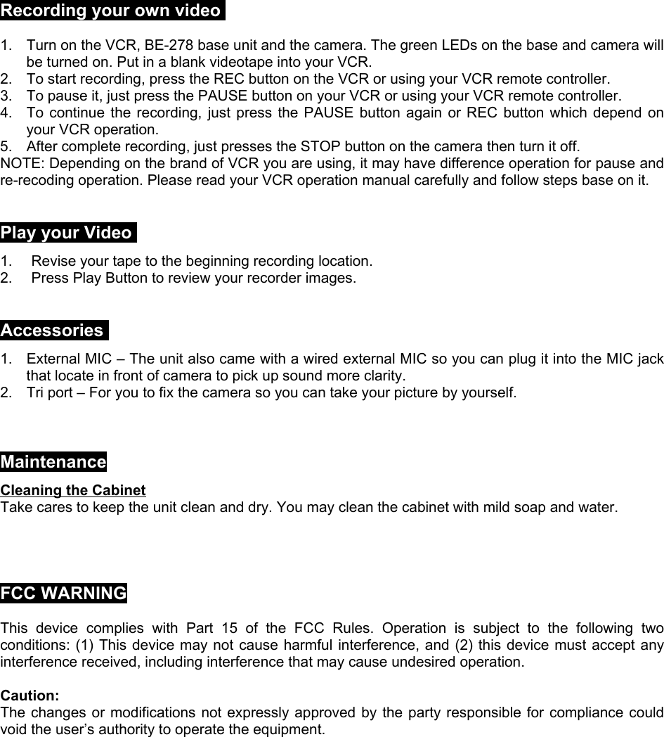 Recording your own video1.  Turn on the VCR, BE-278 base unit and the camera. The green LEDs on the base and camera willbe turned on. Put in a blank videotape into your VCR.2.  To start recording, press the REC button on the VCR or using your VCR remote controller.3.  To pause it, just press the PAUSE button on your VCR or using your VCR remote controller.4.  To continue the recording, just press the PAUSE button again or REC button which depend onyour VCR operation.5.  After complete recording, just presses the STOP button on the camera then turn it off.NOTE: Depending on the brand of VCR you are using, it may have difference operation for pause andre-recoding operation. Please read your VCR operation manual carefully and follow steps base on it.Play your Video1.  Revise your tape to the beginning recording location.2.  Press Play Button to review your recorder images.Accessories1.  External MIC – The unit also came with a wired external MIC so you can plug it into the MIC jackthat locate in front of camera to pick up sound more clarity.2.  Tri port – For you to fix the camera so you can take your picture by yourself.MaintenanceCleaning the CabinetTake cares to keep the unit clean and dry. You may clean the cabinet with mild soap and water.FCC WARNINGThis device complies with Part 15 of the FCC Rules. Operation is subject to the following twoconditions: (1) This device may not cause harmful interference, and (2) this device must accept anyinterference received, including interference that may cause undesired operation.Caution:The changes or modifications not expressly approved by the party responsible for compliance couldvoid the user’s authority to operate the equipment.