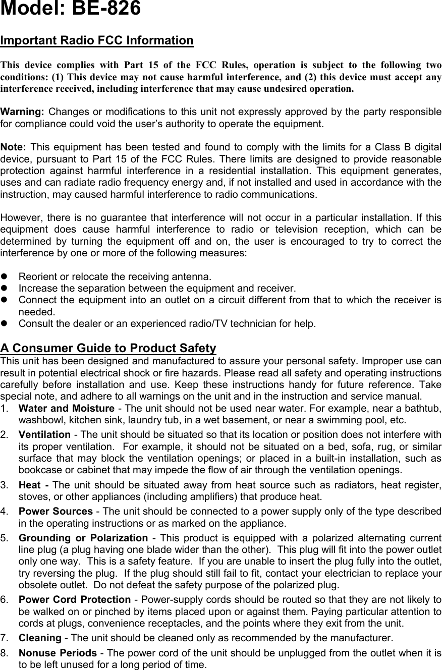 Model: BE-826      Important Radio FCC Information   This device complies with Part 15 of the FCC Rules, operation is subject to the following two conditions: (1) This device may not cause harmful interference, and (2) this device must accept any interference received, including interference that may cause undesired operation.  Warning: Changes or modifications to this unit not expressly approved by the party responsible for compliance could void the user’s authority to operate the equipment.  Note:  This equipment has been tested and found to comply with the limits for a Class B digital device, pursuant to Part 15 of the FCC Rules. There limits are designed to provide reasonable protection against harmful interference in a residential installation. This equipment generates, uses and can radiate radio frequency energy and, if not installed and used in accordance with the instruction, may caused harmful interference to radio communications.  However, there is no guarantee that interference will not occur in a particular installation. If this equipment does cause harmful interference to radio or television reception, which can be determined by turning the equipment off and on, the user is encouraged to try to correct the interference by one or more of the following measures:  z  Reorient or relocate the receiving antenna. z  Increase the separation between the equipment and receiver. z  Connect the equipment into an outlet on a circuit different from that to which the receiver is needed. z  Consult the dealer or an experienced radio/TV technician for help.  A Consumer Guide to Product Safety This unit has been designed and manufactured to assure your personal safety. Improper use can result in potential electrical shock or fire hazards. Please read all safety and operating instructions carefully before installation and use. Keep these instructions handy for future reference. Take special note, and adhere to all warnings on the unit and in the instruction and service manual. 1.  Water and Moisture - The unit should not be used near water. For example, near a bathtub, washbowl, kitchen sink, laundry tub, in a wet basement, or near a swimming pool, etc. 2.  Ventilation - The unit should be situated so that its location or position does not interfere with its proper ventilation.  For example, it should not be situated on a bed, sofa, rug, or similar surface that may block the ventilation openings; or placed in a built-in installation, such as bookcase or cabinet that may impede the flow of air through the ventilation openings. 3.  Heat - The unit should be situated away from heat source such as radiators, heat register, stoves, or other appliances (including amplifiers) that produce heat. 4.  Power Sources - The unit should be connected to a power supply only of the type described in the operating instructions or as marked on the appliance. 5.  Grounding or Polarization - This product is equipped with a polarized alternating current line plug (a plug having one blade wider than the other).  This plug will fit into the power outlet only one way.  This is a safety feature.  If you are unable to insert the plug fully into the outlet, try reversing the plug.  If the plug should still fail to fit, contact your electrician to replace your obsolete outlet.  Do not defeat the safety purpose of the polarized plug. 6.  Power Cord Protection - Power-supply cords should be routed so that they are not likely to be walked on or pinched by items placed upon or against them. Paying particular attention to cords at plugs, convenience receptacles, and the points where they exit from the unit. 7.  Cleaning - The unit should be cleaned only as recommended by the manufacturer. 8.  Nonuse Periods - The power cord of the unit should be unplugged from the outlet when it is to be left unused for a long period of time. 