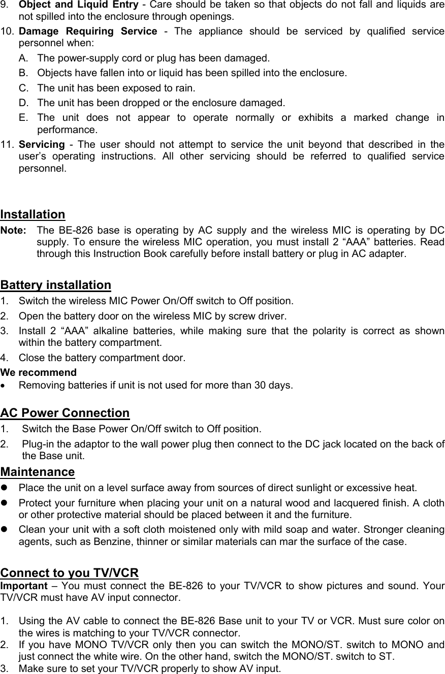 9.  Object and Liquid Entry - Care should be taken so that objects do not fall and liquids are not spilled into the enclosure through openings. 10.  Damage Requiring Service - The appliance should be serviced by qualified service personnel when: A.  The power-supply cord or plug has been damaged. B.  Objects have fallen into or liquid has been spilled into the enclosure. C.  The unit has been exposed to rain. D.  The unit has been dropped or the enclosure damaged. E.  The unit does not appear to operate normally or exhibits a marked change in performance. 11.  Servicing - The user should not attempt to service the unit beyond that described in the user’s operating instructions. All other servicing should be referred to qualified service personnel.   Installation Note:   The BE-826 base is operating by AC supply and the wireless MIC is operating by DC supply. To ensure the wireless MIC operation, you must install 2 “AAA” batteries. Read through this Instruction Book carefully before install battery or plug in AC adapter.   Battery installation 1.  Switch the wireless MIC Power On/Off switch to Off position. 2.  Open the battery door on the wireless MIC by screw driver. 3.  Install 2 “AAA” alkaline batteries, while making sure that the polarity is correct as shown within the battery compartment. 4.  Close the battery compartment door. We recommend •  Removing batteries if unit is not used for more than 30 days.  AC Power Connection 1.  Switch the Base Power On/Off switch to Off position. 2.  Plug-in the adaptor to the wall power plug then connect to the DC jack located on the back of the Base unit. Maintenance z  Place the unit on a level surface away from sources of direct sunlight or excessive heat. z  Protect your furniture when placing your unit on a natural wood and lacquered finish. A cloth or other protective material should be placed between it and the furniture. z  Clean your unit with a soft cloth moistened only with mild soap and water. Stronger cleaning agents, such as Benzine, thinner or similar materials can mar the surface of the case.  Connect to you TV/VCR Important – You must connect the BE-826 to your TV/VCR to show pictures and sound. Your TV/VCR must have AV input connector.  1.  Using the AV cable to connect the BE-826 Base unit to your TV or VCR. Must sure color on the wires is matching to your TV/VCR connector. 2.  If you have MONO TV/VCR only then you can switch the MONO/ST. switch to MONO and just connect the white wire. On the other hand, switch the MONO/ST. switch to ST. 3.  Make sure to set your TV/VCR properly to show AV input.  
